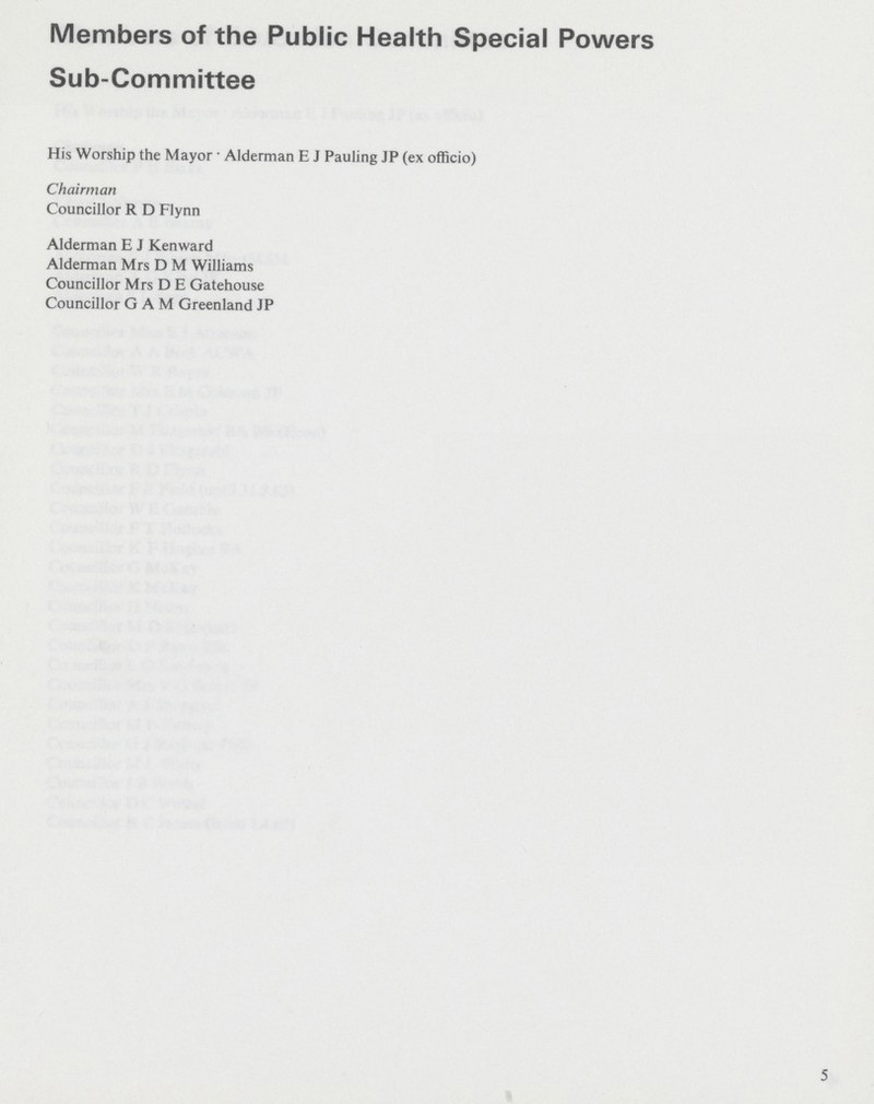 Members of the Public Health Special Powers Sub-Committee His Worship the Mayor • Alderman E J Pauling JP (ex officio) Chairman Councillor R D Flynn Alderman E J Kenward Alderman Mrs D M Williams Councillor Mrs D E Gatehouse Councillor GAM Greenland JP 5