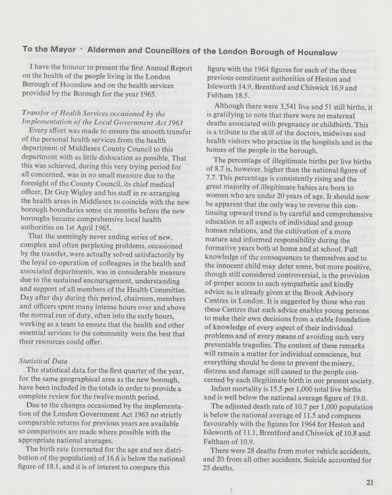 To the Mayor .Aldermen and Councillors of the London Borough of Hounslow I have the honour to present the first Annual Report on the health of the people living in the London Borough of Hounslow and on the health services provided by the Borough for the year 1965. Transfer of Health Services occasioned by the Implementation of the Local Government Act 1963 Every effort was made to ensure the smooth transfer of the personal health services from the health department of Middlesex County Council to this department with as little dislocation as possible. That this was achieved, during this very trying period for all concerned, was in no small measure due to the foresight of the County Council, its chief medical officer, Dr Guy Wigley and his staff in re-arranging the health areas in Middlesex to coincide with the new borough boundaries some six months before the new boroughs became comprehensive local health authorities on 1st April 1965. That the seemingly never ending series of new, complex and often perplexing problems, occasioned by the transfer, were actually solved satisfactorily by the loyal co-operation of colleagues in the health and associated departments, was in considerable measure due to the sustained encouragement, understanding and support of all members of the Health Committee. Day after day during this period, chairmen, members and officers spent many intense hours over and above the normal run of duty, often into the early hours, working as a team to ensure that the health and other essential services to the community were the best that their resources could offer. Statistical Data The statistical data for the first quarter of the year, for the same geographical area as the new borough, have been included in the totals in order to provide a complete review for the twelve month period. Due to the changes occasioned by the implementa tion of the London Government Act 1963 no strictly comparable returns for previous years are available so comparisons are made where possible with the appropriate national averages. The birth rate (corrected for the age and sex distri bution of the population) of 16.6 is below the national figure of 18.1, and it is of interest to compare this figure with the 1964 figures for each of the three previous constituent authorities of Heston and Isleworth 14.9, Brentford and Chiswick 16.9 and Feltham 18.5. Although there were 3,541 live and 51 still births, it is gratifying to note that there were no maternal deaths associated with pregnancy or childbirth. This is a tribute to the skill of the doctors, midwives and health visitors who practise in the hospitals and in the homes of the people in the borough. The percentage of illegitimate births per live births of 8.7 is, however, higher than the national figure of 7.7. This percentage is consistently rising and the great majority of illegitimate babies are born to women who are under 20 years of age. It should now be apparent that the only way to reverse this con tinuing upward trend is by careful and comprehensive education in all aspects of individual and group human relations, and the cultivation of a more mature and informed responsibility during the formative years both at home and at school. Full knowledge of the consequences to themselves and to the innocent child may deter some, but more positive, though still considered controversial, is the provision of proper access to such sympathetic and kindly advice as is already given at the Brook Advisory Centres in London. It is suggested by those who run these Centres that such advice enables young persons to make their own decisions from a stable foundation of knowledge of every aspect of their individual problems and of every means of avoiding such very preventable tragedies. The content of these remarks will remain a matter for individual conscience, but everything should be done to prevent the misery, distress and damage still caused to the people con cerned by each illegitimate birth in our present society. Infant mortality is 15.5 per 1,000 total live births and is well below the national average figure of 19.0. The adjusted death rate of 10.7 per 1,000 population is below the national average of 11.5 and compares favourably with the figures for 1964 for Heston and Isleworth of 11.1, Brentford and Chiswick of 10.8 and Feltham of 10.9. There were 28 deaths from motor vehicle accidents, and 20 from all other accidents. Suicide accounted for 25 deaths. 21