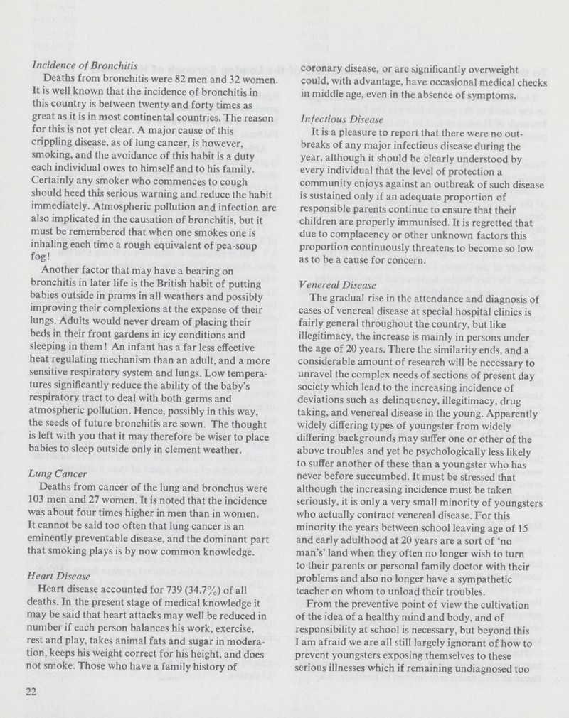 Incidence of Bronchitis Deaths from bronchitis were 82 men and 32 women. It is well known that the incidence of bronchitis in this country is between twenty and forty times as great as it is in most continental countries. The reason for this is not yet clear. A major cause of this crippling disease, as of lung cancer, is however, smoking, and the avoidance of this habit is a duty each individual owes to himself and to his family. Certainly any smoker who commences to cough should heed this serious warning and reduce the habit immediately. Atmospheric pollution and infection are also implicated in the causation of bronchitis, but it must be remembered that when one smokes one is inhaling each time a rough equivalent of pea-soup fog! Another factor that may have a bearing on bronchitis in later life is the British habit of putting babies outside in prams in all weathers and possibly improving their complexions at the expense of their lungs. Adults would never dream of placing their beds in their front gardens in icy conditions and sleeping in them! An infant has a far less effective heat regulating mechanism than an adult, and a more sensitive respiratory system and lungs. Low tempera tures significantly reduce the ability of the baby's respiratory tract to deal with both germs and atmospheric pollution. Hence, possibly in this way, the seeds of future bronchitis are sown. The thought is left with you that it may therefore be wiser to place babies to sleep outside only in clement weather. Lung Cancer Deaths from cancer of the lung and bronchus were 103 men and 27 women. It is noted that the incidence was about four times higher in men than in women. It cannot be said too often that lung cancer is an eminently preventable disease, and the dominant part that smoking plays is by now common knowledge. Heart Disease Heart disease accounted for 739 (34.7%) of all deaths. In the present stage of medical knowledge it may be said that heart attacks may well be reduced in number if each person balances his work, exercise, rest and play, takes animal fats and sugar in modera tion, keeps his weight correct for his height, and does not smoke. Those who have a family history of coronary disease, or are significantly overweight could, with advantage, have occasional medical checks in middle age, even in the absence of symptoms. Infectious Disease It is a pleasure to report that there were no out breaks of any major infectious disease during the year, although it should be clearly understood by every individual that the level of protection a community enjoys against an outbreak of such disease is sustained only if an adequate proportion of responsible parents continue to ensure that their children are properly immunised. It is regretted that due to complacency or other unknown factors this proportion continuously threatens to become so low as to be a cause for concern. Venereal Disease The gradual rise in the attendance and diagnosis of cases of venereal disease at special hospital clinics is fairly general throughout the country, but like illegitimacy, the increase is mainly in persons under the age of 20 years. There the similarity ends, and a considerable amount of research will be necessary to unravel the complex needs of sections of present day society which lead to the increasing incidence of deviations such as delinquency, illegitimacy, drug taking, and venereal disease in the young. Apparently widely differing types of youngster from widely differing backgrounds may suffer one or other of the above troubles and yet be psychologically less likely to suffer another of these than a youngster who has never before succumbed. It must be stressed that although the increasing incidence must be taken seriously, it is only a very small minority of youngsters who actually contract venereal disease. For this minority the years between school leaving age of 15 and early adulthood at 20 years are a sort of 'no man's' land when they often no longer wish to turn to their parents or personal family doctor with their problems and also no longer have a sympathetic teacher on whom to unload their troubles. From the preventive point of view the cultivation of the idea of a healthy mind and body, and of responsibility at school is necessary, but beyond this I am afraid we are all still largely ignorant of how to prevent youngsters exposing themselves to these serious illnesses which if remaining undiagnosed too 22