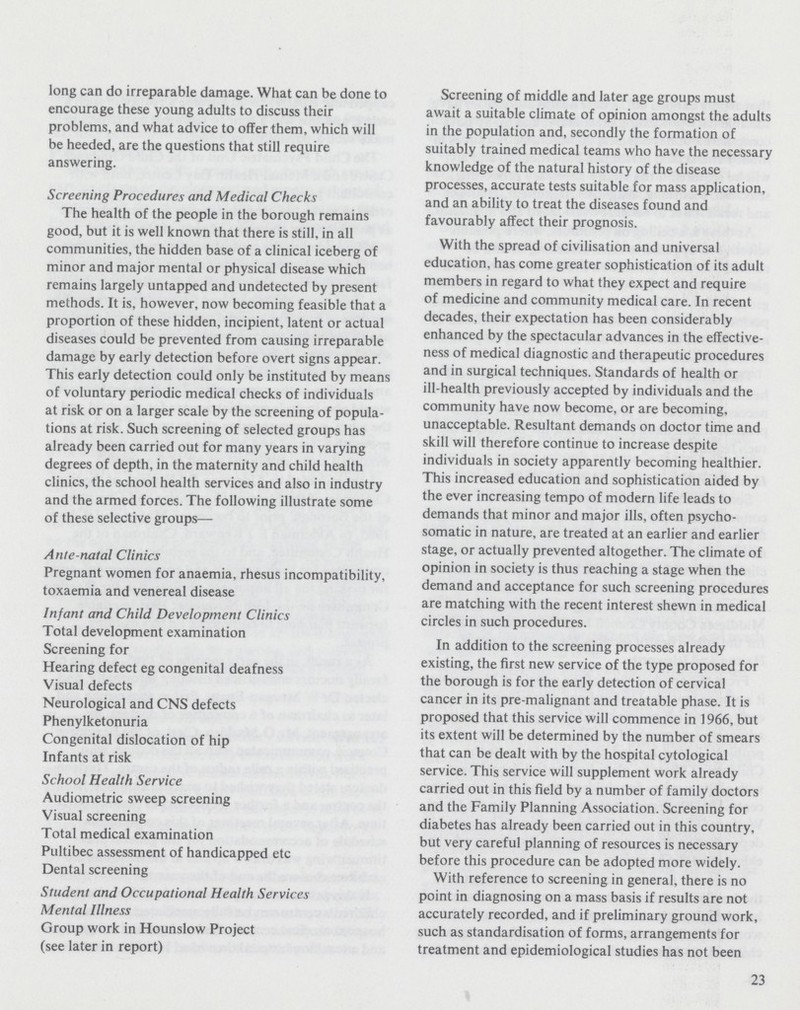long can do irreparable damage. What can be done to encourage these young adults to discuss their problems, and what advice to offer them, which will be heeded, are the questions that still require answering. Screening Procedures and Medical Checks The health of the people in the borough remains good, but it is well known that there is still, in all communities, the hidden base of a clinical iceberg of minor and major mental or physical disease which remains largely untapped and undetected by present methods. It is, however, now becoming feasible that a proportion of these hidden, incipient, latent or actual diseases could be prevented from causing irreparable damage by early detection before overt signs appear. This early detection could only be instituted by means of voluntary periodic medical checks of individuals at risk or on a larger scale by the screening of popula tions at risk. Such screening of selected groups has already been carried out for many years in varying degrees of depth, in the maternity and child health clinics, the school health services and also in industry and the armed forces. The following illustrate some of these selective groups— Ante-natal Clinics Pregnant women for anaemia, rhesus incompatibility, toxaemia and venereal disease Infant and Child Development Clinics Total development examination Screening for Hearing defect eg congenital deafness Visual defects Neurological and CNS defects Phenylketonuria Congenital dislocation of hip Infants at risk School Health Service Audiometric sweep screening Visual screening Total medical examination Pultibec assessment of handicapped etc Dental screening Student and Occupational Health Services Mental Illness Group work in Hounslow Project (see later in report) Screening of middle and later age groups must await a suitable climate of opinion amongst the adults in the population and, secondly the formation of suitably trained medical teams who have the necessary knowledge of the natural history of the disease processes, accurate tests suitable for mass application, and an ability to treat the diseases found and favourably affect their prognosis. With the spread of civilisation and universal education, has come greater sophistication of its adult members in regard to what they expect and require of medicine and community medical care. In recent decades, their expectation has been considerably enhanced by the spectacular advances in the effective ness of medical diagnostic and therapeutic procedures and in surgical techniques. Standards of health or ill-health previously accepted by individuals and the community have now become, or are becoming, unacceptable. Resultant demands on doctor time and skill will therefore continue to increase despite individuals in society apparently becoming healthier. This increased education and sophistication aided by the ever increasing tempo of modern life leads to demands that minor and major ills, often psycho somatic in nature, are treated at an earlier and earlier stage, or actually prevented altogether. The climate of opinion in society is thus reaching a stage when the demand and acceptance for such screening procedures are matching with the recent interest shewn in medical circles in such procedures. In addition to the screening processes already existing, the first new service of the type proposed for the borough is for the early detection of cervical cancer in its pre-malignant and treatable phase. It is proposed that this service will commence in 1966, but its extent will be determined by the number of smears that can be dealt with by the hospital cytological service. This service will supplement work already carried out in this field by a number of family doctors and the Family Planning Association. Screening for diabetes has already been carried out in this country, but very careful planning of resources is necessary before this procedure can be adopted more widely. With reference to screening in general, there is no point in diagnosing on a mass basis if results are not accurately recorded, and if preliminary ground work, such as standardisation of forms, arrangements for treatment and epidemiological studies has not been 23