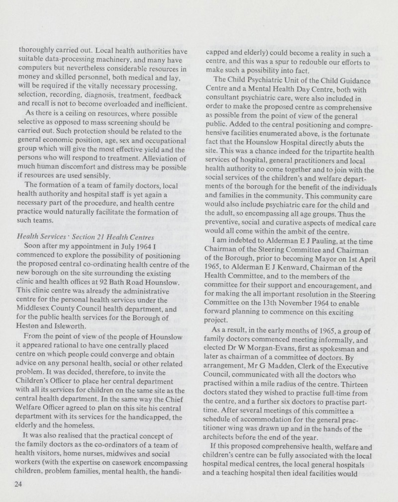 thoroughly carried out. Local health authorities have suitable data-processing machinery, and many have computers but nevertheless considerable resources in money and skilled personnel, both medical and lay, will be required if the vitally necessary processing, selection, recording, diagnosis, treatment, feedback and recall is not to become overloaded and inefficient. As there is a ceiling on resources, where possible selective as opposed to mass screening should be carried out. Such protection should be related to the general economic position, age, sex and occupational group which will give the most effective yield and the persons who will respond to treatment. Alleviation of much human discomfort and distress may be possible if resources are used sensibly. The formation of a team of family doctors, local health authority and hospital staff is yet again a necessary part of the procedure, and health centre practice would naturally facilitate the formation of such teams. Health Services. Section 21 Health Centres Soon after my appointment in July 1964 I commenced to explore the possibility of positioning the proposed central co-ordinating health centre of the new borough on the site surrounding the existing clinic and health offices at 92 Bath Road Hounslow. This clinic centre was already the administrative centre for the personal health services under the Middlesex County Council health department, and for the public health services for the Borough of Heston and Isleworth. From the point of view of the people of Hounslow it appeared rational to have one centrally placed centre on which people could converge and obtain advice on any personal health, social or other related problem. It was decided, therefore, to invite the Children's Officer to place her central department with all its services for children on the same site as the central health department. In the same way the Chief Welfare Officer agreed to plan on this site his central department with its services for the handicapped, the elderly and the homeless. It was also realised that the practical concept of the family doctors as the co-ordinators of a team of health visitors, home nurses, midwives and social workers (with the expertise on casework encompassing children, problem families, mental health, the handi¬ capped and elderly) could become a reality in such a centre, and this was a spur to redouble our efforts to make such a possibility into fact. The Child Psychiatric Unit of the Child Guidance Centre and a Mental Health Day Centre, both with consultant psychiatric care, were also included in order to make the proposed centre as comprehensive as possible from the point of view of the general public. Added to the central positioning and compre hensive facilities enumerated above, is the fortunate fact that the Hounslow Hospital directly abuts the site. This was a chance indeed for the tripartite health services of hospital, general practitioners and local health authority to come together and to join with the social services of the children's and welfare depart ments of the borough for the benefit of the individuals and families in the community. This community care would also include psychiatric care for the child and the adult, so encompassing all age groups. Thus the preventive, social and curative aspects of medical care would all come within the ambit of the centre. I am indebted to Alderman E J Pauling, at the time Chairman of the Steering Committee and Chairman of the Borough, prior to becoming Mayor on 1st April 1965, to Alderman E J Kenward, Chairman of the Health Committee, and to the members of the committee for their support and encouragement, and for making the all important resolution in the Steering Committee on the 13th November 1964 to enable forward planning to commence on this exciting project. As a result, in the early months of 1965, a group of family doctors commenced meeting informally, and elected Dr W Morgan-Evans, first as spokesman and later as chairman of a committee of doctors. By arrangement, Mr G Madden, Clerk of the Executive Council, communicated with all the doctors who practised within a mile radius of the centre. Thirteen doctors stated they wished to practise full-time from the centre, and a further six doctors to practise part time. After several meetings of this committee a schedule of accommodation for the general prac titioner wing was drawn up and in the hands of the architects before the end of the year. If this proposed comprehensive health, welfare and children's centre can be fully associated with the local hospital medical centres, the local general hospitals and a teaching hospital then ideal facilities would 24