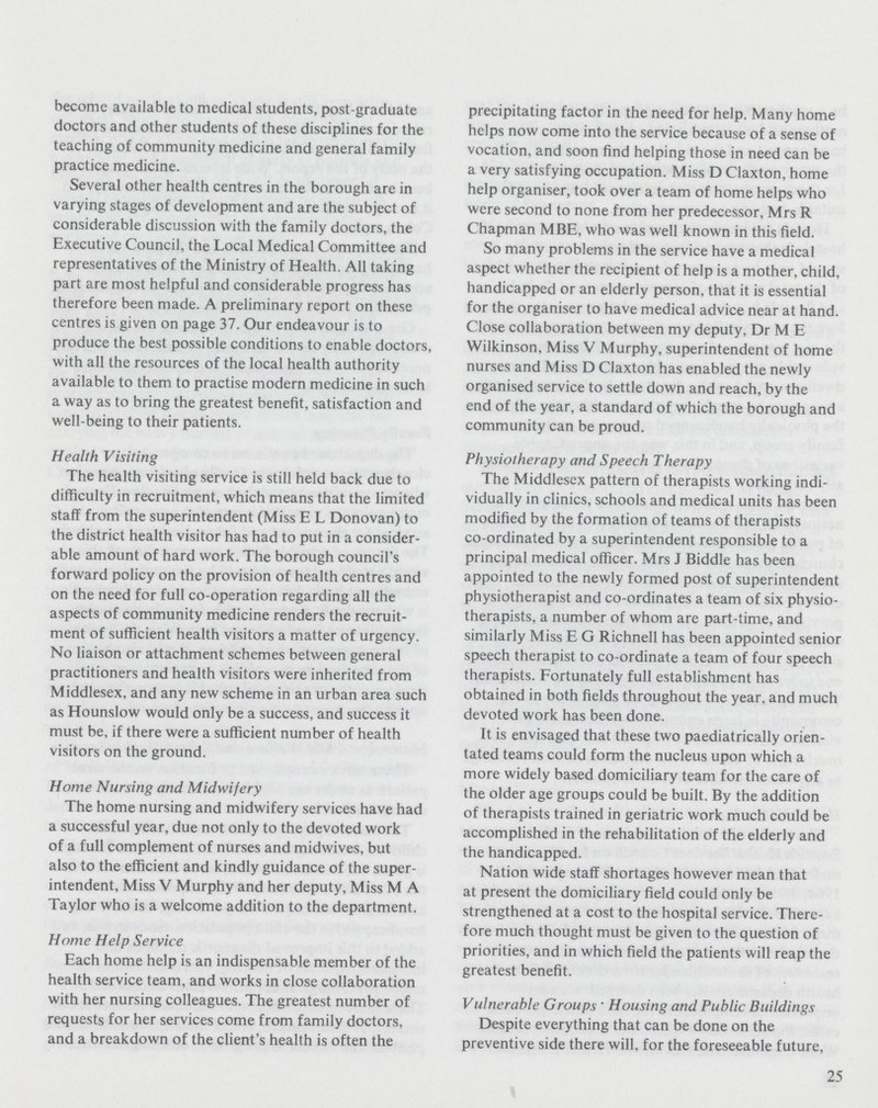 become available to medical students, post-graduate doctors and other students of these disciplines for the teaching of community medicine and general family practice medicine. Several other health centres in the borough are in varying stages of development and are the subject of considerable discussion with the family doctors, the Executive Council, the Local Medical Committee and representatives of the Ministry of Health. All taking part are most helpful and considerable progress has therefore been made. A preliminary report on these centres is given on page 37. Our endeavour is to produce the best possible conditions to enable doctors, with all the resources of the local health authority available to them to practise modern medicine in such a way as to bring the greatest benefit, satisfaction and well-being to their patients. Health Visiting The health visiting service is still held back due to difficulty in recruitment, which means that the limited staff from the superintendent (Miss E L Donovan) to the district health visitor has had to put in a consider able amount of hard work. The borough council's forward policy on the provision of health centres and on the need for full co-operation regarding all the aspects of community medicine renders the recruit ment of sufficient health visitors a matter of urgency. No liaison or attachment schemes between general practitioners and health visitors were inherited from Middlesex, and any new scheme in an urban area such as Hounslow would only be a success, and success it must be, if there were a sufficient number of health visitors on the ground. Home Nursing and Midwifery The home nursing and midwifery services have had a successful year, due not only to the devoted work of a full complement of nurses and midwives, but also to the efficient and kindly guidance of the super intendent, Miss V Murphy and her deputy, Miss M A Taylor who is a welcome addition to the department. Home Help Service Each home help is an indispensable member of the health service team, and works in close collaboration with her nursing colleagues. The greatest number of requests for her services come from family doctors, and a breakdown of the client's health is often the precipitating factor in the need for help. Many home helps now come into the service because of a sense of vocation, and soon find helping those in need can be a very satisfying occupation. Miss D Claxton, home help organiser, took over a team of home helps who were second to none from her predecessor, Mrs R Chapman MBE, who was well known in this field. So many problems in the service have a medical aspect whether the recipient of help is a mother, child, handicapped or an elderly person, that it is essential for the organiser to have medical advice near at hand. Close collaboration between my deputy, Dr M E Wilkinson, Miss V Murphy, superintendent of home nurses and Miss D Claxton has enabled the newly organised service to settle down and reach, by the end of the year, a standard of which the borough and community can be proud. Physiotherapy and Speech Therapy The Middlesex pattern of therapists working indi vidually in clinics, schools and medical units has been modified by the formation of teams of therapists co-ordinated by a superintendent responsible to a principal medical officer. Mrs J Biddle has been appointed to the newly formed post of superintendent physiotherapist and co-ordinates a team of six physio therapists, a number of whom are part-time, and similarly Miss E G Richnell has been appointed senior speech therapist to co-ordinate a team of four speech therapists. Fortunately full establishment has obtained in both fields throughout the year, and much devoted work has been done. It is envisaged that these two paediatrically orien tated teams could form the nucleus upon which a more widely based domiciliary team for the care of the older age groups could be built. By the addition of therapists trained in geriatric work much could be accomplished in the rehabilitation of the elderly and the handicapped. Nation wide staff shortages however mean that at present the domiciliary field could only be strengthened at a cost to the hospital service. There fore much thought must be given to the question of priorities, and in which field the patients will reap the greatest benefit. Vulnerable Groups ' Housing and Public Buildings Despite everything that can be done on the preventive side there will, for the foreseeable future, 25