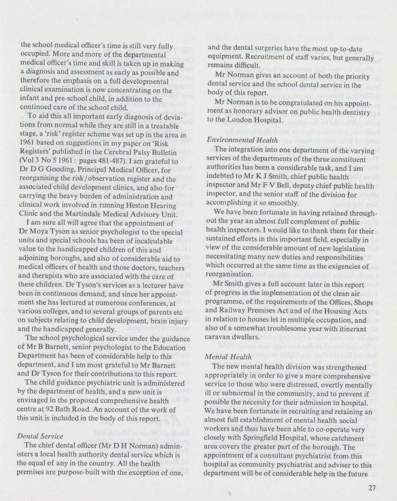 the school medical officer's time is still very fully occupied. More and more of the departmental medical officer's time and skill is taken up in making a diagnosis and assessment as early as possible and therefore the emphasis on a full developmental clinical examination is now concentrating on the infant and pre-school child, in addition to the continued care of the school child. To aid this all important early diagnosis of devia tions from normal while they are still in a treatable stage, a 'risk' register scheme was set up in the area in 1961 based on suggestions in my paper on 'Risk Registers' published in the Cerebral Palsy Bulletin (Vol 3 No 5 1961: pages 481-487). I am grateful to Dr D G Gooding, Principal Medical Officer, for reorganising the risk/observation register and the associated child development clinics, and also for carrying the heavy burden of administration and clinical work involved in running Heston Hearing Clinic and the Martindale Medical Advisory Unit. I am sure all will agree that the appointment of Dr Moya Tyson as senior psychologist to the special units and special schools has been of incalculable value to the handicapped children of this and adjoining boroughs, and also of considerable aid to medical officers of health and those doctors, teachers and therapists who are associated with the care of these children. Dr Tyson's services as a lecturer have been in continuous demand, and since her appoint ment she has lectured at numerous conferences, at various colleges, and to several groups of parents etc on subjects relating to child development, brain injury and the handicapped generally. The school psychological service under the guidance of Mr B Barnett, senior psychologist to the Education Department has been of considerable help to this department, and I am most grateful to Mr Barnett and Dr Tyson for their contributions to this report. The child guidance psychiatric unit is administered by the department of health, and a new unit is envisaged in the proposed comprehensive health centre at 92 Bath Road. An account of the work of this unit is included in the body of this report. Dental Service The chief dental officer (Mr D H Norman) admin isters a local health authority dental service which is the equal of any in the country. All the health premises are purpose-built with the exception of one, and the dental surgeries have the most up-to-date equipment. Recruitment of staff varies, but generally remains difficult. Mr Norman gives an account of both the priority dental service and the school dental service in the body of this report. Mr Norman is to be congratulated on his appoint ment as honorary advisor on public health dentistry to the London Hospital. Environmental Health The integration into one department of the varying services of the departments of the three constituent authorities has been a considerable task, and I am indebted to Mr K J Smith, chief public health inspector and Mr F V Bell, deputy chief public health inspector, and the senior staff of the division for accomplishing it so smoothly. We have been fortunate in having retained through out the year an almost full complement of public health inspectors. I would like to thank them for their sustained efforts in this important field, especially in view of the considerable amount of new legislation necessitating many new duties and responsibilities which occurred at the same time as the exigencies of reorganisation. Mr Smith gives a full account later in this report of progress in the implementation of the clean air programme, of the requirements of the Offices, Shops and Railway Premises Act and of the Housing Acts in relation to houses let in multiple occupation, and also of a somewhat troublesome year with itinerant caravan dwellers. Mental Health The new mental health division was strengthened appropriately in order to give a more comprehensive service to those who were distressed, overtly mentally ill or subnormal in the community, and to prevent if possible the necessity for their admission to hospital. We have been fortunate in recruiting and retaining an almost full establishment of mental health social workers and thus have been able to co-operate very closely with Springfield Hospital, whose catchment area covers the greater part of the borough. The appointment of a consultant psychiatrist from this hospital as community psychiatrist and adviser to this department will be of considerable help in the future 27