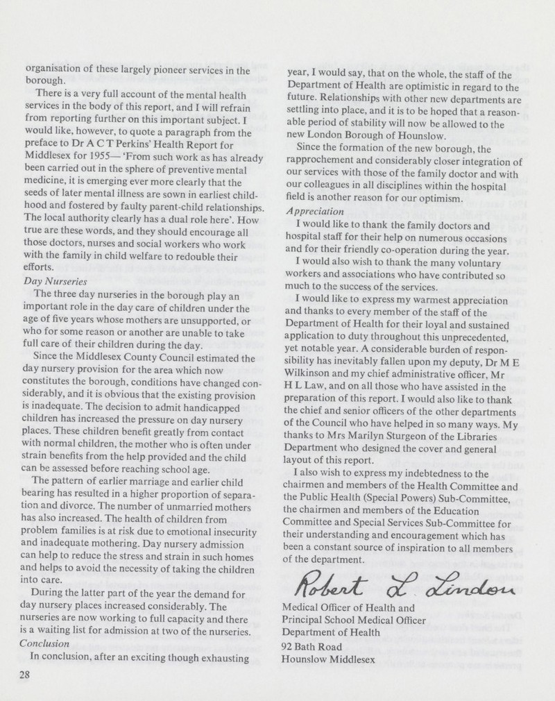 organisation of these largely pioneer services in the borough. There is a very full account of the mental health services in the body of this report, and I will refrain from reporting further on this important subject. I would like, however, to quote a paragraph from the preface to Dr A C T Perkins' Health Report for Middlesex for 1955- 'From such work as has already been carried out in the sphere of preventive mental medicine, it is emerging ever more clearly that the seeds of later mental illness are sown in earliest child hood and fostered by faulty parent-child relationships. The local authority clearly has a dual role here'. How true are these words, and they should encourage all those doctors, nurses and social workers who work with the family in child welfare to redouble their efforts. Day Nurseries The three day nurseries in the borough play an important role in the day care of children under the age of five years whose mothers are unsupported, or who for some reason or another are unable to take full care of their children during the day. Since the Middlesex County Council estimated the day nursery provision for the area which now constitutes the borough, conditions have changed con siderably, and it is obvious that the existing provision is inadequate. The decision to admit handicapped children has increased the pressure on day nursery places. These children benefit greatly from contact with normal children, the mother who is often under strain benefits from the help provided and the child can be assessed before reaching school age. The pattern of earlier marriage and earlier child bearing has resulted in a higher proportion of separa tion and divorce. The number of unmarried mothers has also increased. The health of children from problem families is at risk due to emotional insecurity and inadequate mothering. Day nursery admission can help to reduce the stress and strain in such homes and helps to avoid the necessity of taking the children into care. During the latter part of the year the demand for day nursery places increased considerably. The nurseries are now working to full capacity and there is a waiting list for admission at two of the nurseries. Conclusion In conclusion, after an exciting though exhausting year, I would say, that on the whole, the staff of the Department of Health are optimistic in regard to the future. Relationships with other new departments are settling into place, and it is to be hoped that a reason able period of stability will now be allowed to the new London Borough of Hounslow. Since the formation of the new borough, the rapprochement and considerably closer integration of our services with those of the family doctor and with our colleagues in all disciplines within the hospital field is another reason for our optimism. Appreciation I would like to thank the family doctors and hospital staff for their help on numerous occasions and for their friendly co-operation during the year. I would also wish to thank the many voluntary workers and associations who have contributed so much to the success of the services. I would like to express my warmest appreciation and thanks to every member of the staff of the Department of Health for their loyal and sustained application to duty throughout this unprecedented, yet notable year. A considerable burden of respon sibility has inevitably fallen upon my deputy, Dr M E Wilkinson and my chief administrative officer, Mr H L Law, and on all those who have assisted in the preparation of this report. I would also like to thank the chief and senior officers of the other departments of the Council who have helped in so many ways. My thanks to Mrs Marilyn Sturgeon of the Libraries Department who designed the cover and general layout of this report. I also wish to express my indebtedness to the chairmen and members of the Health Committee and the Public Health (Special Powers) Sub-Committee, the chairmen and members of the Education Committee and Special Services Sub-Committee for their understanding and encouragement which has been a constant source of inspiration to all members of the department. 28 Medical Officer of Health and Principal School Medical Officer Department of Health 92 Bath Road Hounslow Middlesex