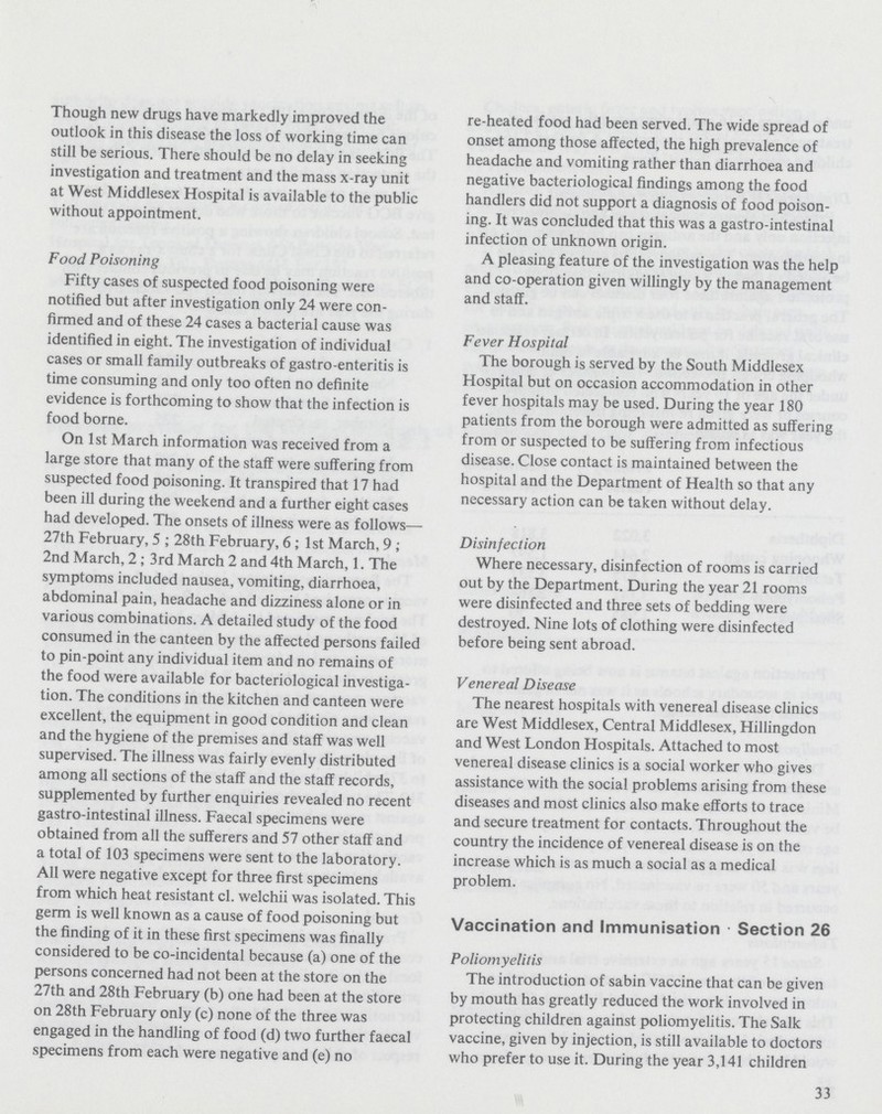 Though new drugs have markedly improved the outlook in this disease the loss of working time can still be serious. There should be no delay in seeking investigation and treatment and the mass x-ray unit at West Middlesex Hospital is available to the public without appointment. Food Poisoning Fifty cases of suspected food poisoning were notified but after investigation only 24 were con firmed and of these 24 cases a bacterial cause was identified in eight. The investigation of individual cases or small family outbreaks of gastro-enteritis is time consuming and only too often no definite evidence is forthcoming to show that the infection is food borne. On 1st March information was received from a large store that many of the staff were suffering from suspected food poisoning. It transpired that 17 had been ill during the weekend and a further eight cases had developed. The onsets of illness were as follows— 27th February, 5; 28th February, 6; 1st March,9; 2nd March, 2; 3rd March 2 and 4th March, 1. The symptoms included nausea, vomiting, diarrhoea, abdominal pain, headache and dizziness alone or in various combinations. A detailed study of the food consumed in the canteen by the affected persons failed to pin-point any individual item and no remains of the food were available for bacteriological investiga tion. The conditions in the kitchen and canteen were excellent, the equipment in good condition and clean and the hygiene of the premises and staff was well supervised. The illness was fairly evenly distributed among all sections of the staff and the staff records, supplemented by further enquiries revealed no recent gastro-intestinal illness. Faecal specimens were obtained from all the sufferers and 57 other staff and a total of 103 specimens were sent to the laboratory. All were negative except for three first specimens from which heat resistant cl. welchii was isolated. This germ is well known as a cause of food poisoning but the finding of it in these first specimens was finally considered to be co-incidental because (a) one of the persons concerned had not been at the store on the 27th and 28th February (b) one had been at the store on 28th February only (c) none of the three was engaged in the handling of food (d) two further faecal specimens from each were negative and (e) no re-heated food had been served. The wide spread of onset among those affected, the high prevalence of headache and vomiting rather than diarrhoea and negative bacteriological findings among the food handlers did not support a diagnosis of food poison ing. It was concluded that this was a gastro-intestinal infection of unknown origin. A pleasing feature of the investigation was the help and co-operation given willingly by the management and staff. Fever Hospital The borough is served by the South Middlesex Hospital but on occasion accommodation in other fever hospitals may be used. During the year 180 patients from the borough were admitted as suffering from or suspected to be suffering from infectious disease. Close contact is maintained between the hospital and the Department of Health so that any necessary action can be taken without delay. Disinfection Where necessary, disinfection of rooms is carried out by the Department. During the year 21 rooms were disinfected and three sets of bedding were destroyed. Nine lots of clothing were disinfected before being sent abroad. Venereal Disease The nearest hospitals with venereal disease clinics are West Middlesex, Central Middlesex, Hillingdon and West London Hospitals. Attached to most venereal disease clinics is a social worker who gives assistance with the social problems arising from these diseases and most clinics also make efforts to trace and secure treatment for contacts. Throughout the country the incidence of venereal disease is on the increase which is as much a social as a medical problem. Vaccination and Immunisation Section 26 Poliomyelitis The introduction of sabin vaccine that can be given by mouth has greatly reduced the work involved in protecting children against poliomyelitis. The Salk vaccine, given by injection, is still available to doctors who prefer to use it. During the year 3,141 children 33