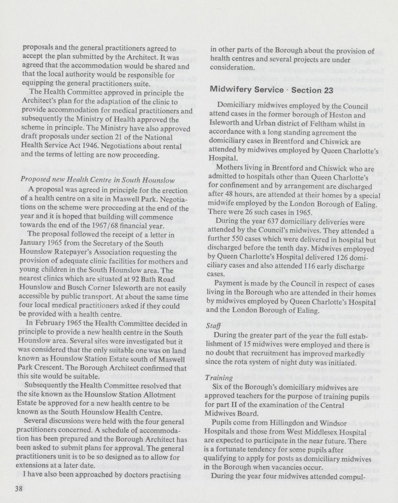 proposals and the general practitioners agreed to accept the plan submitted by the Architect. It was agreed that the accommodation would be shared and that the local authority would be responsible for equipping the general practitioners suite. The Health Committee approved in principle the Architect's plan for the adaptation of the clinic to provide accommodation for medical practitioners and subsequently the Ministry of Health approved the scheme in principle. The Ministry have also approved draft proposals under section 21 of the National Health Service Act 1946. Negotiations about rental and the terms of letting are now proceeding. Proposed new Health Centre in South Hounslow A proposal was agreed in principle for the erection of a health centre on a site in Maswell Park. Negotia tions on the scheme were proceeding at the end of the year and it is hoped that building will commence towards the end of the 1967/68 financial year. The proposal followed the receipt of a letter in January 1965 from the Secretary of the South Hounslow Ratepayer's Association requesting the provision of adequate clinic facilities for mothers and young children in the South Hounslow area. The nearest clinics which are situated at 92 Bath Road Hounslow and Busch Corner Isleworth are not easily accessible by public transport. At about the same time four local medical practitioners asked if they could be provided with a health centre. In February 1965 the Health Committee decided in principle to provide a new health centre in the South Hounslow area. Several sites were investigated but it was considered that the only suitable one was on land known as Hounslow Station Estate south of Maswell Park Crescent. The Borough Architect confirmed that this site would be suitable. Subsequently the Health Committee resolved that the site known as the Hounslow Station Allotment Estate be approved for a new health centre to be known as the South Hounslow Health Centre. Several discussions were held with the four general practitioners concerned. A schedule of accommoda tion has been prepared and the Borough Architect has been asked to submit plans for approval. The general practitioners unit is to be so designed as to allow for extensions at a later date. I have also been approached by doctors practising in other parts of the Borough about the provision of health centres and several projects are under consideration. Midwifery Service Section 23 Domiciliary midwives employed by the Council attend cases in the former borough of Heston and Isleworth and Urban district of Feltham whilst in accordance with a long standing agreement the domiciliary cases in Brentford and Chiswick are attended by midwives employed by Queen Charlotte's Hospital. Mothers living in Brentford and Chiswick who are admitted to hospitals other than Queen Charlotte's for confinement and by arrangement are discharged after 48 hours, are attended at their homes by a special midwife employed by the London Borough of Ealing. There were 26 such cases in 1965. During the year 637 domiciliary deliveries were attended by the Council's midwives. They attended a further 550 cases which were delivered in hospital but discharged before the tenth day. Midwives employed by Queen Charlotte's Hospital delivered 126 domi ciliary cases and also attended 116 early discharge cases. Payment is made by the Council in respect of cases living in the Borough who are attended in their homes by midwives employed by Queen Charlotte's Hospital and the London Borough of Ealing. Staff During the greater part of the year the full estab lishment of 15 midwives were employed and there is no doubt that recruitment has improved markedly since the rota system of night duty was initiated. Training Six of the Borough's domiciliary midwives are approved teachers for the purpose of training pupils for part II of the examination of the Central Midwives Board. Pupils come from Hillingdon and Windsor Hospitals and those from West Middlesex Hospital are expected to participate in the near future. There is a fortunate tendency for some pupils after qualifying to apply for posts as domiciliary midwives in the Borough when vacancies occur. During the year four midwives attended compul¬ 38