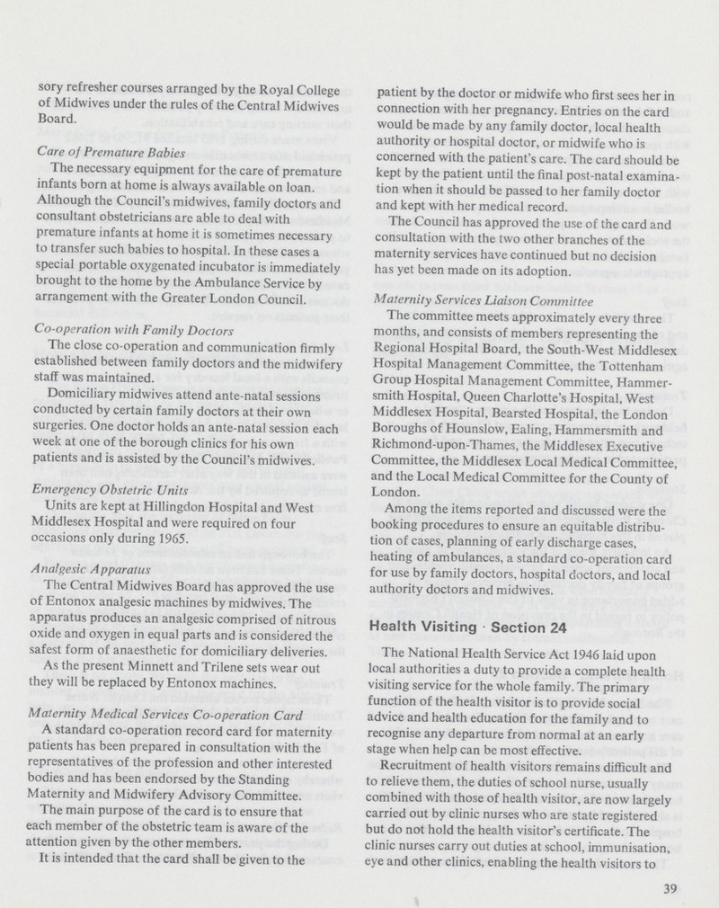 sory refresher courses arranged by the Royal College of Midwives under the rules of the Central Midwives Board. Care of Premature Babies The necessary equipment for the care of premature infants born at home is always available on loan. Although the Council's midwives, family doctors and consultant obstetricians are able to deal with premature infants at home it is sometimes necessary to transfer such babies to hospital. In these cases a special portable oxygenated incubator is immediately brought to the home by the Ambulance Service by arrangement with the Greater London Council. Co-operation with Family Doctors The close co-operation and communication firmly established between family doctors and the midwifery staff was maintained. Domiciliary midwives attend ante-natal sessions conducted by certain family doctors at their own surgeries. One doctor holds an ante-natal session each week at one of the borough clinics for his own patients and is assisted by the Council's midwives. Emergency Obstetric Units Units are kept at Hillingdon Hospital and West Middlesex Hospital and were required on four occasions only during 1965. Analgesic Apparatus The Central Midwives Board has approved the use of Entonox analgesic machines by midwives. The apparatus produces an analgesic comprised of nitrous oxide and oxygen in equal parts and is considered the safest form of anaesthetic for domiciliary deliveries. As the present Minnett and Trilene sets wear out they will be replaced by Entonox machines. Maternity Medical Services Co-operation Card A standard co-operation record card for maternity patients has been prepared in consultation with the representatives of the profession and other interested bodies and has been endorsed by the Standing Maternity and Midwifery Advisory Committee. The main purpose of the card is to ensure that each member of the obstetric team is aware of the attention given by the other members. It is intended that the card shall be given to the patient by the doctor or midwife who first sees her in connection with her pregnancy. Entries on the card would be made by any family doctor, local health authority or hospital doctor, or midwife who is concerned with the patient's care. The card should be kept by the patient until the final post-natal examina tion when it should be passed to her family doctor and kept with her medical record. The Council has approved the use of the card and consultation with the two other branches of the maternity services have continued but no decision has yet been made on its adoption. Maternity Services Liaison Committee The committee meets approximately every three months, and consists of members representing the Regional Hospital Board, the South-West Middlesex Hospital Management Committee, the Tottenham Group Hospital Management Committee, Hammer smith Hospital, Queen Charlotte's Hospital, West Middlesex Hospital, Bearsted Hospital, the London Boroughs of Hounslow, Ealing, Hammersmith and Richmond-upon-Thames, the Middlesex Executive Committee, the Middlesex Local Medical Committee, and the Local Medical Committee for the County of London. Among the items reported and discussed were the booking procedures to ensure an equitable distribu tion of cases, planning of early discharge cases, heating of ambulances, a standard co-operation card for use by family doctors, hospital doctors, and local authority doctors and midwives. Health Visiting Section 24 The National Health Service Act 1946 laid upon local authorities a duty to provide a complete health visiting service for the whole family. The primary function of the health visitor is to provide social advice and health education for the family and to recognise any departure from normal at an early stage when help can be most effective. Recruitment of health visitors remains difficult and to relieve them, the duties of school nurse, usually combined with those of health visitor, are now largely carried out by clinic nurses who are state registered but do not hold the health visitor's certificate. The clinic nurses carry out duties at school, immunisation, eye and other clinics, enabling the health visitors to 39