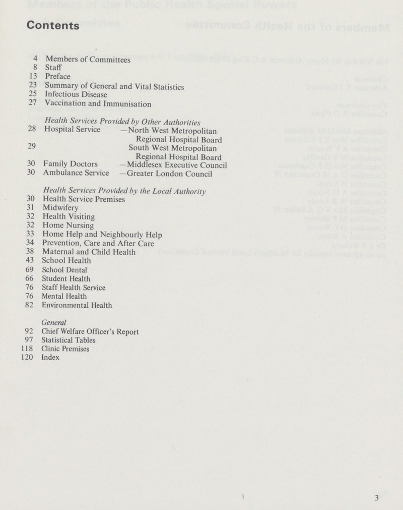 Contents 4 Members of Committees 8 Staff 13 Preface 23 Summary of General and Vital Statistics 25 Infectious Disease 27 Vaccination and Immunisation Health Services Provided by Other Authorities 28 Hospital Service —North West Metropolitan Regional Hospital Board 29 South West Metropolitan Regional Hospital Board 30 Family Doctors —Middlesex Executive Council 30 Ambulance Service —Greater London Council Health Services Provided by the Local Authority 30 Health Service Premises 31 Midwifery 32 Health Visiting 32 Home Nursing 33 Home Help and Neighbourly Help 34 Prevention, Care and After Care 38 Maternal and Child Health 43 School Health 69 School Dental 66 Student Health 76 Staff Health Service 76 Mental Health 82 Environmental Health General 92 Chief Welfare Officer's Report 97 Statistical Tables 118 Clinic Premises 120 Index 3