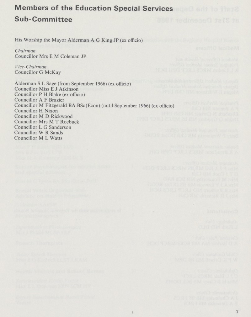 Members of the Education Special Services Sub-Committee His Worship the Mayor Alderman A G King JP (ex officio) Chairman Councillor Mrs E M Coleman JP Vice-Chairman Councillor G McKay Alderman S L Sage (from September 1966) (ex officio) Councillor Miss E J Atkinson Councillor P H Blake (ex officio) Councillor A F Brazier Councillor M Fitzgerald BA BSc(Econ) (until September 1966) (ex officio) Councillor H Nixon Councillor M D Rickwood Councillor Mrs M T Roebuck Councillor L G Sanderson Councillor W R Sands Councillor M L Watts 7