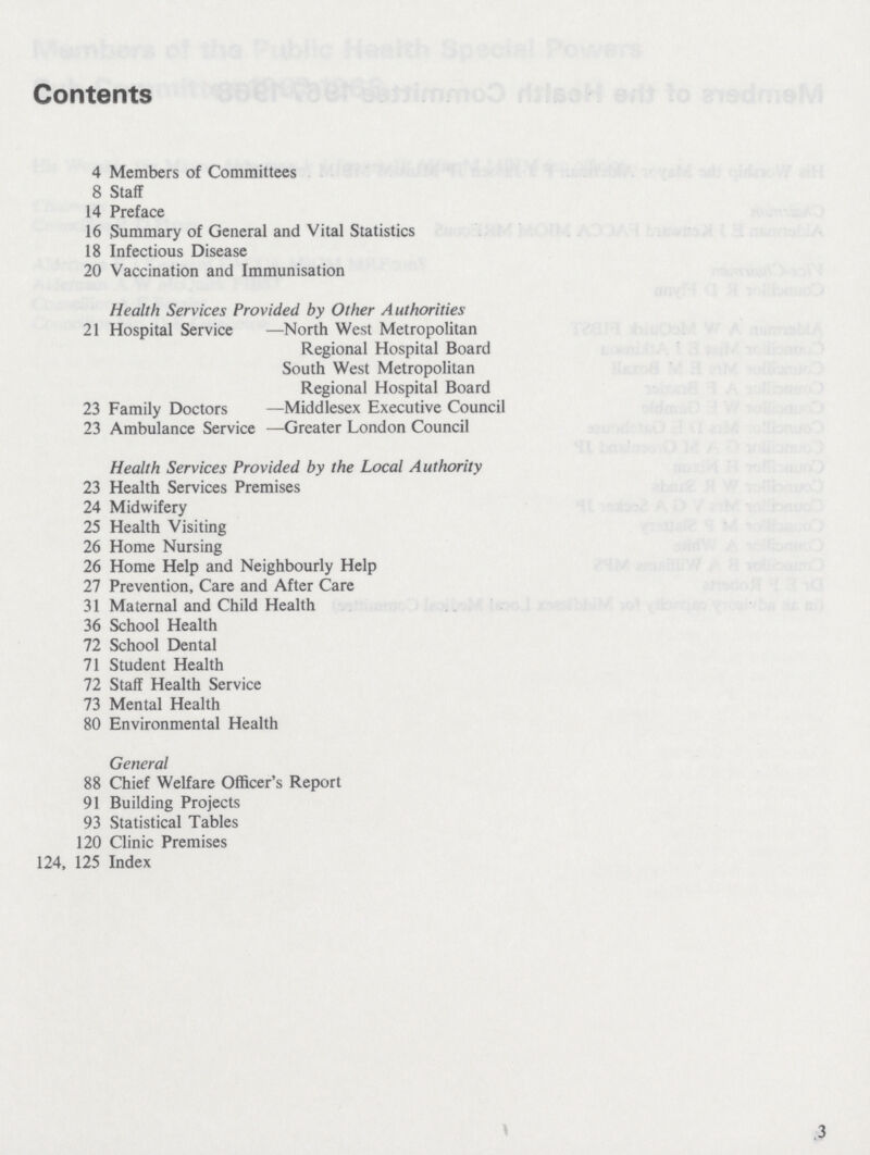 Contents 4 Members of Committees 8 Staff 14 Preface 16 Summary of General and Vital Statistics 18 Infectious Disease 20 Vaccination and Immunisation Health Services Provided by Other Authorities 21 Hospital Service —North West Metropolitan Regional Hospital Board South West Metropolitan Regional Hospital Board 23 Family Doctors —Middlesex Executive Council 23 Ambulance Service —Greater London Council Health Services Provided by the Local Authority 23 Health Services Premises 24 Midwifery 25 Health Visiting 26 Home Nursing 26 Home Help and Neighbourly Help 27 Prevention, Care and After Care 31 Maternal and Child Health 36 School Health 72 School Dental 71 Student Health 72 Staff Health Service 73 Mental Health 80 Environmental Health General 88 Chief Welfare Officer's Report 91 Building Projects 93 Statistical Tables 120 Clinic Premises 124, 125 Index 3