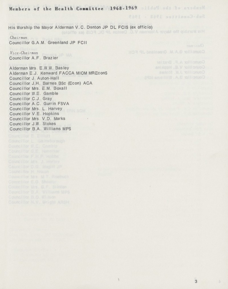 Members of the Health Consittee 1968-1969 His Worship the Mayor Alderman V,C Denton JP DL FCIS (ex officio) Chairman Councillor G.A.M Greenland JP FCII Vice-Chairman Councillor A F Brazier Alderman Mrs E.W.W Basley Alderman E.J Kenward FACCA MIOM MREconS Councillor J Auton-Hall Councillor J,H Barnes BSc (Econ) ACA Councillor Mrs E M Boxall Councillor W E Gamble Councillor C J Gray Councillor A C Gurrin FSVA Councillor Mrs. L Harvey Councillor V E Hopkins Councillor Mrs V D Marks Councillor J W Stokes Councillor B A Williams MPS 3