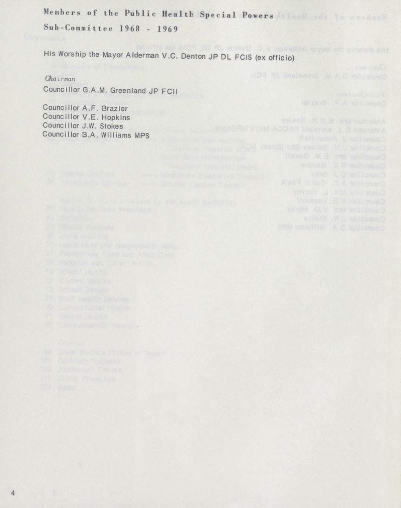 Members of the Public Health Special Powers Sub-Commi11ee 1968 - 1969 His Worship the Mayor Alderman V.C. Denton JP DL FCIS (ex officio) Chairman Councillor G.A.M. Greenland JP FCII CounciIlor A.F. Brazier Councillor V.E. Hopkins CounciIlor J.W. Stokes Councillor B.A. Williams MPS 4