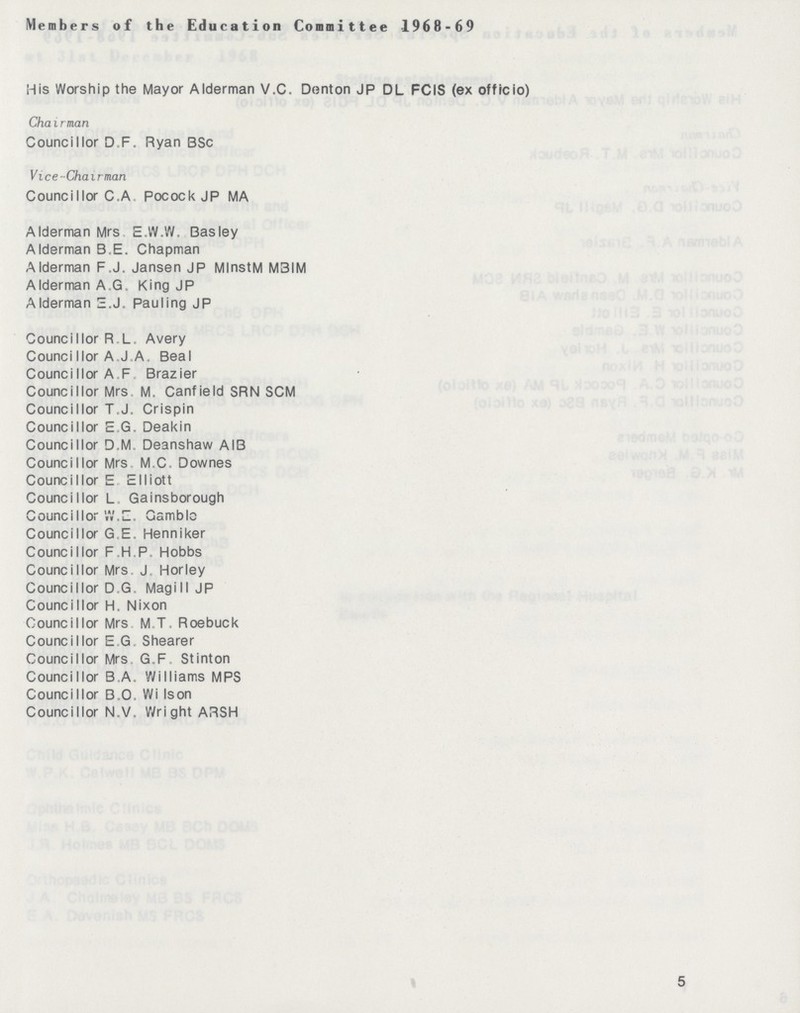 Members of the Education Committee 1968-69 His Worship the Mayor Alderman V.C. Denton JP DL FCIS (ex officio) Chairman Councillor D F. Ryan BSc Vice-Chairman Councillor C.A Pocock JP MA Alderman Mrs E.W.W. Basley Alderman B.E. Chapman Alderman F,J. Jansen JP MlnstM M3IM Alderman A G King JP Alderman E.J. Pauling JP Councillor R L. Avery Counci I lor A J A. Beal Councillor A F Brazier Councillor Mrs M. Canfield SRN SCM Councillor T.J. Crispin Councillor E G. Deakin Councillor D M Deanshaw AIB Councillor Mrs M C Downes Councillor E Elliott Councillor L .Gainsborough Councill or W. E. Gamble Councillor G.E, Henniker Councillor F.H.P. Hobbs Councillor Mrs. J. Horley Councillor D G. Magill JP Councillor H. Nixon Councillor Mrs M.T. Roebuck Councillor E G Shearer Councillor Mrs G.F Stinton Councillor B A. Williams MPS Councillor B.O. Wi Ison Councillor N.V, Wright ARSH 5