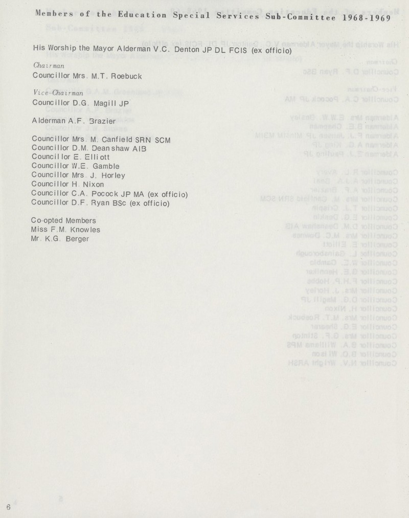 6 Members of the Education Special Services Sub - Commi11ee 1968 - 1969 His Worship the Mayor Alderman V C. Denton JP DL FCIS (ex officio) Chairman Councillor Mrs M.T. Roebuck Vice Chairman Councillor D G Mag ill J P Alderman A F Brazier Councillor Mrs M Canfield SRN SCM Councillor D M Deanshaw AI3 Council lor E Elli ott Councillor W.E Gamble Councillor Mrs J. Horley Councillor H Nixon Councillor C.A Pocock JP MA (ex officio) Councillor D F Ryan BSc (ex officio) Co opted Members Miss F M Knowles Mr K G Berger