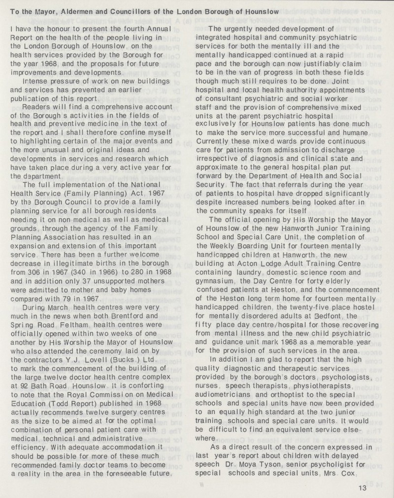 To the Mayor, Aldermen and Councillors of the London Borough of Hounslow I have the honour to present the fourth Annual Report on the health of the people living in the London Borough of Hounslow on the health services provided by the Borough for the year 1968 and the proposals for future improvements and developments Intense pressure of work on new buildings and services has prevented an earlier publication of this report Readers will find a comprehensive account of the Borough s activities in the fields of health and preventive medicine in the text of the report and I shall therefore confine myself to highlighting certain of the major events and the more unusual and original ideas and developments in services and research which have taken place during a very active year for the department The full implementation of the National Health Service (Family Planning) Act 1967 by tha Borough Council to provide a family planning service for all borough residents needing it on non medical as well as medical grounds through the agency of the Family Planning Association has resulted in an expansion and extension of this important service There has been a further welcome decrease in illegitimate births in the borough from 306 in 1967 (340 in 1966) to 280 in 1968 and in addition only 37 unsupported mothers were admitted to mother and baby homes compared with 79 in 1967 During March health centres were very much in the news when both Brentford and Spring Road Feltham health centres were officially opened within two weeks of one another by His Worship the Mayor of Hounslow who also attended the ceremony laid on by the contractors Y J Lovell (Bucks ) Ltd to mark the commencement of the building of the large twelve doctor health centre complex at 92 Bath Road Hounslow it is contorting to note that the Royal Commissi on on Medical Education (Todd Report) published in 1968 actually recommends twelve surgery centres as the size to be aimed at for the optimal combination of personal patient care with medical technical and administrative efficiency With adequate accommodation it should be possible for more of these much recommended family doctor teams to become a reality in the area in the foreseeable future The urgently needed development of integrated hospital and community psychiatric services for both the mentally ill and the mentally handicapped continued at a rapid pace and the borough can now justifiably claim to be in the van of progress in both these fields though much still requires to be done Joint hospital and local health authority appointments of consultant psychiatric and social worker staff and the provision of comprehensive mixed units at the parent psychiatric hospital exclusively for Hounslow patients has done much to make the service more successful and humane Currently these mixed wards provide continuous care for patients from admission to discharge irrespective of diagnosis and clinical s;ate and approximate to the general hospital plan put forward by the Department of Health and Social Security The fact that referrals during the year of patients to hospital have dropped significantly despite increased numbers being looked after in the community speaks for itself The official opening by His Worship the Mayor of Hounslow of the new Hanworth Junior Training School and Special Care Unit, the completion of the Weekly Boarding Unit for fourteen mentally handicapped children at Hanworth the new building at Acton Lodge Adult Training Centre containing laundry domestic science room and gymnasium the Day Centre for forty elderly confused patients at Heston, and the commencement of the Heston long term home for fourteen mentally handicapped children the twenty-five place hostel for mentally disordered adults at 3edfont the fi fty place day centre/hospital for those recovering from mental illness and the new child psychiatric and guidance unit mark 1968 as a memorable year for the provision of such services in the area In addition I am glad to report that the high quality diagnostic and therapeutic services provided by the borough s doctors psychologists, nurses speech therapists, physiotherapists audiometricians and orthoptist to the special schools and special units have now been provided to an equally high standard at the two junior training schools and special care units It would be difficult to find an equivalent service else where As a direct result of the concern expressed in last year s report about children with delayed speech Dr Moya Tyson: senior psycholigist for special schools and special units Mrs Cox 13