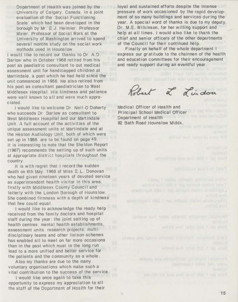 Department of Health was joined by the University of Calgary Canada in a joint evaluation of the Social Functioning Scale which had been developed in the borough by Mr E J Heimler Professor Maier Professor of Social Work at the University of Washington arrived to spend several months study on the social work methods used in Hounslow I would like to record our thanks to Dr A.D. 3arlow who in October 1968 retired from his post as paediatric consultant to out medical assessment unit for handicapped children at Martindale a post which he had held since the unit commenced in 1956 He also retired from his post as consultant paediatrician to West Middlesex Hospital His kindness and patience were v/ell known to all and were much appre ciated I would like to welcome Dr Neil 0 Doherty who succeeds Dr 3arlow as consultant to West Middlesex Hospital and our Martindale Unit A full account of the activities of the unique assessment units at Martindale and at the Heston Audiology Unit both of which were set up in 1956 are to be found on page 49. It is interesting to note that the Sheldon Report (1967) recommends the setting up of such units at appropriate district hospitals throughout the country It is with regret that I record the sudden death on 6th May 1968 of Miss E.L Donovan who had given nineteen years of devoted service as superintendent health visitor in this area, firstly with Middlesex County Council and latterly with the London Borough of Hounslow She combined firmness with a depth of kindness that few could equal I would like to acknowledge the ready help received from the family doctors and hospital staff during the year the joint setting up of health centres mental health establishments assessment units research projects multi disciplinary teams and other liaison schemes has enabled all to meet on far more occasions than in the past which must in the long run lead to a more unified and better service for the patients and the community as a whole Also my thanks are due to the many voluntary organisations which make such a vital contribution to the success of the service I would like once again to take this opportunity to express my appreciation to all the staff of the Department of Health for their loyal and sustained efforts despite the intense pressure of work occasioned by the rapid develop ment of so many buildings and services during the year. A special word of thanks is due to my deputy, Dr, M.E. Wilkinson, for her willing support and help at all times. I would also like to thank the chief and senior officers of the other departments of the Council for their continued help Finally on behalf of the whole department I express our gratitude to the chairmen of the health and education committees for their encouragement and ready support during an eventful year. Robert L Luidou Medical Officer of Health and Principal School Medical Officer Department of Health 92 Bath Road Hounslow Middx. 15