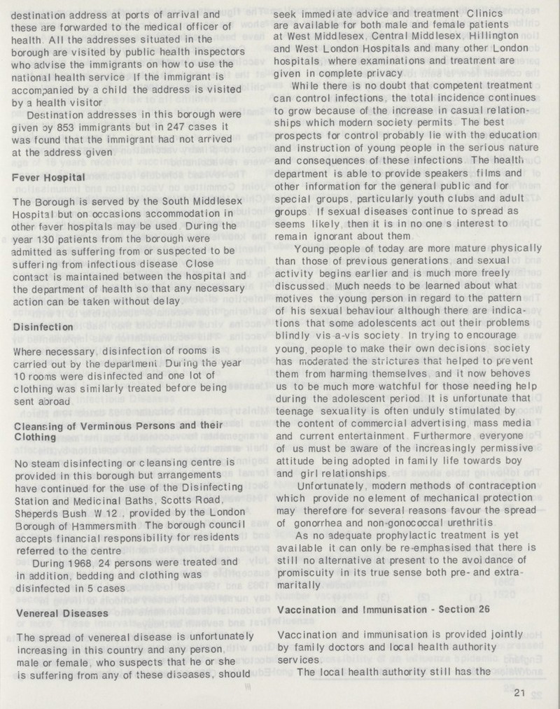 destination address at ports of arrival and these are forwarded to the medical officer of health All the addresses situated in the borough are visited by public health inspectors who advise the immigrants on how to use the national health service If the immigrant is accompanied by a child the address is visited by a health visitor Destination addresses in this borough were given oy 853 immigrants but in 247 cases it was found that the immigrant had not arrived at the address given Fever Hospital The Borough is served by the South Middlesex Hospital but on occasions accommodation in other fever hospitals may be used During the year 130 patients from the borough were admitted as suffering from or suspected to be suffering from infectious disease Close contact is maintained between the hospital and the department of health so that any necessary action can be taken without delay Disinfection Where necessary disinfection of rooms is carried out by the department During the year 10 rooms were disinfected and one lot of clothing was similarly treated before being sent abroad Cleansing of Verminous Persons and their Clothing No steam disinfecting or cleansing centre is provided in this borough but arrangements have continued for the use of the Disinfecting Station and Medicinal Baths. Scotts Road, Sheperds Bush W 12 , provided by the London Borough of Hammersmith The borough council accepts financial responsibility for residents referred to the centre During 1968 24 persons were treated and in addition, bedding and clothing was disinfected in 5 cases Venereal Diseases The spread of venereal disease is unfortunately increasing in this country and any person male or female who suspects that he or she is suffering from any of these diseases, should seek immediate advice and treatment Clinics are available for both male and female patients at West Middlesex. Central Middlesex Hillington and West London Hospitals and many other London hospitals where examinations and treatment are given in complete privacy While there is no doubt that competent treatment can control infections the total incidence continues to grow because of the increase in casual relation ships which modern society permits The best prospects for control probably lie with the education and instruction of young people in the serious nature and consequences of these infections The health department is able to provide speakers films and other information for the general public and for special groups, particularly youth clubs and adult groups If sexual diseases continue to spread as seems likely then it is in no one s interest to remain ignorant about them Young people of today are more mature physically than those of previous generations and sexual activity begins earlier and is much more freely discussed Much needs to be learned about what motives the young person in regard to the pattern of his sexual behaviour although there are indica tions that some adolescents act out their problems blindly vis a-vis society In trying to encourage young, people to make their own decisions society has moderated the strictures that helped to prevent them from harming themselves and it now behoves us to be much more watchful for those needing help during the adolescent period It is unfortunate that teenage sexuality is often unduly stimulated by the content of commercial advertising mass media and current entertainment Furthermore everyone of us must be aware of the increasingly permissive attitude being adopted in family life towards boy and girl relationships Unfortunately, modern methods of contraception which provide no element of mechanical protection may therefore for several reasons favour the spread of gonorrhea and non-gonococcal urethritis As no adequate prophylactic treatment is yet available it can only be re-emphasised that there is still no alternative at present to the avoidance of promiscuity in its true sense both pre-and extra maritally Vaccination and Immunisation - Section 26 Vaccination and immunisation is provided jointly by family doctors and local health authority services The local health authority still has the 21