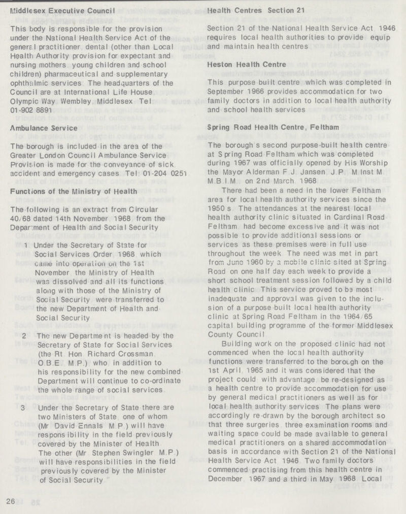 Middlesex Executive Council This body is responsible for the provision under the National Health Service Act of the general practitioner dental (other than Local Health Authority provision for expectant and nursing mothers young children and school children) pharmaceutical and supplementary ophthalmic services The headquarters of the Council are at International Life House Olympic Way Wembley Middlesex Tel 01 -902 8891 Ambulance Service The borough is included in the area of the Greater London Council Ambulance Service Provision is made for the conveyance of sick accident and emergency cases Tel 01-204 0251 Functions of the Ministry of Health The following is an extract from Circular 40/68 dated 14th November 1968 from the Department of Health and Social Security 1 Under the Secretary of State for Social Services Order 1968 which Came into Operation Oil the 1st November the Ministry of Health was dissolved and all its functions along with those of the Ministry of Social Security were transferred to the new Department of Health and Social Security 2 The new Department is headed by the Secretary of State for Social Services (the Rt Hon Richard Crossman O.B.E.M.P.) who in addition to his responsibility for the new combined Department will continue to co-ordinate the whole range of social services 3 Under the Secretary of State there are two Ministers of State one of whom (Mr David Ennals M.P ) will have responsibility in the field previously covered by the Minister of Health The other (Mr Stephen Swingler M P ) will have responsibilities in the field previously covered by the Minister of Social Security 26 Health Centres Section 21 Section 21 of the National Health Service Act 1946 requires local health authorities to provide equip and maintain health centres Heston Health Centre This purpose built centre which was completed in September 1966 provides accommodaticn for two family doctors in addition to local health authority and school health services Spring Road Health Centre, Feltham The borough's second purpose-built health centre at Spring Road Feltham which was completed during 1967 was officially opened by His Worship the Mayor Alderman F.J Jansen J.P M Inst M M.B.I.M on 2nd March 1968 There had been a need in the lower Feltham area for local health authority services since the 1950s The attendances at the nearest local health authority clinic situated in Cardinal Road Feltham had become excessive and it was not possible to provide additional sessions; or services as these premises were in full use throughout the week The need was met in part from June 1960 by a mobile clinic sited at Spring Road on one half day each week to provide a short school treatment session followed by a child health clinic This service proved to ba most inadequate and approval was given to the inclu sion of a purpose built local health authority clinic at Spring Road Feltham in the 1964 65 capital building programme of the former Middlesex County Council Building work on the proposed clinic had not commenced when the local health authority functions were transferred to the borough on the 1st April 1965 and it was considered that the project could with advantage be re-designed as a health centre to provide accommodation for use by general medical practitioners as well as for local health authority services The plans were accordingly re-drawn by the borough architect so that three surgeries three examination rooms and waiting space could be made available to general medical practitioners on a shared accommodation basis in accordance with Section 21 of the National Health Service Act 1946 Two fami ly doctors commenced practising from this health centre in December 1967 and a third in May 1968 Local