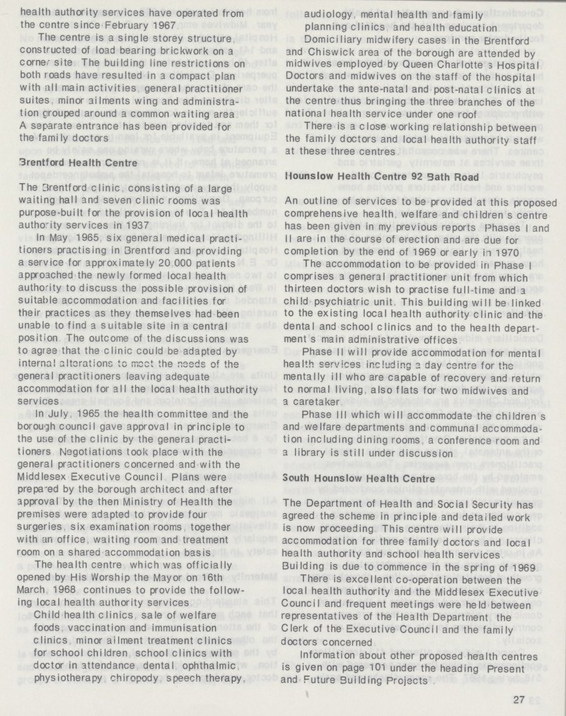 health authority services have operated from the centre since February 1967 The centre is a single storey structure constructed of load bearing brickwork on a corner site The building line restrictions on both roads have resulted in a compact plan with all main activities general practitioner suites minor ailments wing and administra tion grouped around a common waiting area A separate entrance has been provided for the fami ly doctors 3rentford Health Centre The Brentford clinic, consisting of a large waiting hall and seven clinic rooms was purpose-built for the provision of local health authority services in 1937 In May 1965 six general medical practi tioners practising in 3rentford and providing a service for approximately 20 000 patients approached the newly formed local health authority to discuss the possible provision of suitable accommodation and facilities for their practices as they themselves had been unable to find a suitable site in a central position The outcome of the discussions was to agree that the clinic could be adapted by interna! alterations tc meet the r.eeds of the general practitioners leaving adequate accommodation for all the local health authority services In July. 1965 the health committee and the borough council gave approval in principle to the use of the clinic by the general practi tioners Negotiations took place with the general practitioners concerned and with the Middlesex Executive Council Plans were prepa'ed by the borough architect and after approval by the then Ministry of Health the premises were adapted to provide four surgeries six examination rooms together with an office waiting room and treatment room on a shared accommodation basis The health centre which was officially opened by His Worship the Mayor on 16th March 1968 continues to provide the follow ing local health authority services Child health clinics sale of welfare foods vaccination and immunisation clinics minor ailment treatment clinics for school children school clinics with doctor in attendance dental ophthalmic physiotherapy chiropody speech therapy. audiology. mental health and family planning clinics and health education Domiciliary midwifery cases in the Brentford and Chiswick area of the borough are attended by midwives employed by Queen Charlotte 3 Hospital Doctors and midwives on the staff of the hospital undertake the ante-natal and post-natal clinics at the centre thus bringing the three branches of the national health service under one roof There is a close working relationship between the family doctors and local health authority staff at these three centres Hounslow Health Centre 92 Bath Road An outline of services to be provided at this proposed comprehensive health welfare and children s centre has been given in my previous reports Phases I and II are in the course of erection and are due for completion by the end of 1969 or early in 1970 The accommodation to be provided in Phase I comprises a general practitioner unit from which thirteen doctors wish to practise full-time and a child psychiatric unit This building will be linked to the existing local health authority clinic and the dental and school clinics and to the health depart ment s main administrative offices Phase II will provide accommodation for mental health services including a day centre for the mentally ill who are capable of recovery and return to normal living also flats for two midwives and a caretaker Phase III which will accommodate the children s and welfare departments and communal accommoda tion including dining rooms a conference room and a library is still under discussion South Hounslow Health Centre The Department of Health and Social Security has agreed the scheme in principle and detailed work is now proceeding This centre will provide accommodation for three family doctors and local health authority and school health services Building is due to commence in the spring of 1969 There is excellent co-operation between the local health authority and the Middlesex Executive Council and frequent meetings were held between representatives of the Health Department the Clerk of the Executive Council and the family doctors concerned Information about other proposed health centres is given on page 101 under the heading Present and Future Building Projects 27