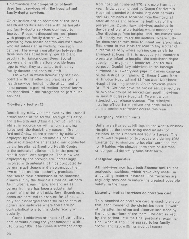 Co-crdination and co-operation of health department services with the hospital and family doctor services Co-ordination and co-operation of the local health authority s services with the hospital and family doctor services continued to improve Frequent discussions took place with groups of family doctors who are practising from health centres and with those who are interested in working from such centres There was consultation between the three services at maternity geriatric and psychiatric liaison committees Social workers and health visitors provide home reports when they are asked to do so by family doctors and hospital staff The ways in which domiciliary staff co operate with the other two branches of the health service including the attachment of home nurses to general medical practitioners are described in the paragraphs on particular services Midwifery - Section 23 Domiciliary midwives employed by the council attend cases in the former Borough of Heston and isleworth and Urban district of Feltham. whilst in accordance with a long standing agreement the domiciliary cases in Brent ford and Chiswick are attended by midwives employed by Queen Charlotte s Hospital who also attend the antenatal clinic conducted by the hospital at Brentford Health Centre or the antenatal clinics held in the general practitioners own surgeries The midwives employed by the borough are increasingly involved with antenatal clinics conducted by general practitioners and also conduct their own clinics on local authority premises in addition to their attendance at the antenatal clinics run by the council s medical officers As in urban areas in England and Wales generally there has been a substantial growth of institutional midwifery though many cases are admitted to hospital for 48 hours only and discharged thereafter to the care of domiciliary midwives where there are no contra-indications to this obstetrically or socially Council midwives attended 413 domiciliary confinements during the year compared with 518 during 1967 The cases discharged early 23 from hospital numbered 970 six more than last year Midwives employed by Queen Charlotte s Hospital sttended 21 domiciliary confinements and 141 patients discharged from the hospital after 48 hours and before the tenth day of the puerperium Domiciliary midwives assisted in the care of premature babies where necessary after discharge from hospital until the babies were sufficiently mature for the mothers to care fully for them and to take them to infant welfare clinics Equipment is available for loan to any mother of a premature baby where nursing can sa:ely be arranged at home If it is necessary to transfer a premature infant to hospital the ambulance depot supply the oxygenated incubator kept for this purpose Domiciliary midwives in the borough numbered 14. Twenty-one pupil midwives came on to the district for training Of these 9 were from Hi11ingdon Hospital and 12 from West Middlesex Hospital training schools As in previous years Dr E N Christie gave the social service lectures to two new groups of second part pupil midwives in West Middlesex Hospital Two midwives attended day release courses The principal nursing officer for midwives and home nurses also attended a refresher course this year Emergency obstetric units Units are situated at Hillingdon and West Middlesex Hospitals, the former being used mainly for patients in the Cranford and Southall areas The units were required on two occasions during 1968 Emergency admissions to hospital were secured for 6 babies who showed some form of distress or congenital deformity soon after birth Analgesic apparatus All midwives now have both Entonox and Trilene analgesic machines which prove very useful in alleviating maternal distress The machines are regularly serviced to ensure the greatest possible safety in their use Maternity medical services co-operation card This standard co operation card is used to ensure that each member of the obstetrics team is aware of the attention given and observations made by the other members of the team The card is kept by the patient until the final post-natal examina tion when it should be passed to her family doctor and kept with her medical record