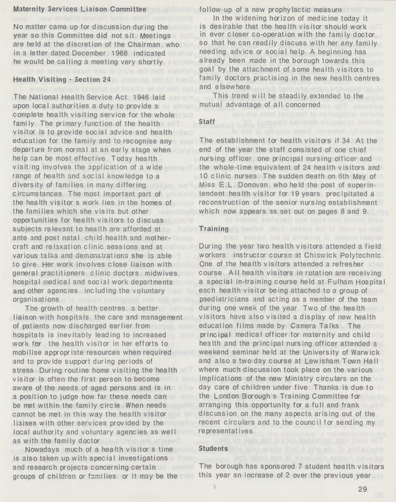 Maternity Services Liaison Committee No matter came up for discussion during the year so this Committee did not sit Meetings are held at the discretion of the Chairman who in a letter dated December 1968 indicated he would be calling a meeting very shortly Health Visiting - Section 24 The National Health Service Act 1946 laid upon local authorities a duty to provide a complete health visiting service for the whole family The primary function of the health visitor is to provide social advice and health education for the family and to recognise any departure from normal at an early stage when help can be most effective Today health visiting involves the application of a wide range of health and social knowledge to a diversity of families in many differing circumstances The most important part of the health visitor s work lies in the homes of the families which she visits but other opportunities for health visitors to discuss subjects relevant to health are afforded at ante and post natal child health and mother craft and relaxation clinic sessions and at various taIks and demonstrations she is able to give Her work involves close liaison with general practitioners clinic doctors midwives hospital medical and social work departments and other agencies including the voluntary organisations The growth of health centres a better liaison with hospitals the care and management of patients now discharged earlier from hospitals is inevitably leading to increased work for the health visitor in her efforts to mobilise appropriate resources when required and to provide support during periods of stress During routine home visiting the health visitor is often the first person to become aware of the needs of aged persons and is in a position to judge how far these needs can be met within the family circle When needs cannot be met in this way the health visitor liaises with other services provided by the local authority and voluntary agencies as well as with the family doctor Nowadays much of a health visitor s time is also taken up with special investigations and research projects concerning certain groups of children or families or it may be the follow-up of a new prophylactic measure In the widening horizon of medicine today it is desirable that the health visitor should work in ever closer co-operation with the family doctor so that he can readily discuss with her any family needing advice or social help A beginning has already been made in the borough towards this goal by the attachment of some health visitors to family doctors practising in the new health centres and elsewhere This trend will be steadily extended to the mutual advantage of all concerned Staff The establishment for health visitors if 34 At the end of the year the staff consisted of one chief nursing officer one principal nursing officer and the whole-time equivalent of 24 health visitors and 10 clinic nurses The sudden death on 6th May of Miss E.L. Donovan who held the post of superin tendent health visitor for 19 years precipitated a reconstruction of the senior nursing establishment which now appears as set out on pages 8 and 9 Training During the year two health visitors attended a field workers instructor course at Chiswick Polytechnic One of the health visitors attended a refresher course All health visitors in rotation are receiving a special in-training course held at Fulham Hospital each health visitor being attached to a group of paediatricians and acting as a member of the team during one week of the year Two of the health visitors have also visited a display of new health education films made by Camera Talks The principal medical officer for maternity and child health and the principal nursing officer attended a weekend seminar held at the University of Warwick and also a two day course at Lewisham Town Hall where much discussion took place on the various implications of the new Ministry circulars on the day care of children under five Thanks is due to the London Borough s Training Committee for arranging this opportunity for a full and frank discussion on the many aspects arising out of the recent circulars and to the council for sending my representatives Students The borough has sponsored 7 student health visitors this year an increase of 2 over the previous year 29