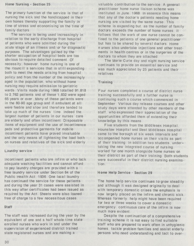 Home Nursing - Section 25 The primary function of the service is that of nursing the sick and the handicapped in their own homes thereby supporting the family in time of stress and economising on the time of family doctors The service is being used increasingly in relation to the early discharge from hospital of patients who were admitted during the acute stage of an illness and or for diagnostic purposes The advantages gained by the shorter occupation of hospital beds are too obvious to require detailed comment Of necessity, however home nursing is one of the council s services that is still expanding both to meet the needs arising from hospital policy and from the number of the increasingly aged in the population who without home nursing may require admission to geriatric wards Visits made during 1968 totalled 91 818 to 2 762 patients and of these 1 832 were aged 65 years or over Many of these patients were in the 80 90 age group and if ambulant at all were feeble and slow and therefore tended to take up much of the nurses time Indeed the largest number of patients in our nurses care are elderly and often incontinent Disposable items of equipment and the use of incontinence pads and protective garments for mobile incontinent patients have proved invaluable and the only means of lightening the load both on nurses and relatives of the sick and elderly Laundry service Incontinent patients who are infirm or who lack adequate washing facilities and cannot afford to pay laundry charges are provided with a free laundry service under Section 84 of the Public Health Act 1936 One local laundry has continued the service for these patients and during the year 31 cases were assisted in this way after certificates had been issued as required by the Act Sheets were also loaned free of charge to a few necessitous cases Staff The staff was increased during the year by the equivalent of one and a half whole time state enrolled nurses who work in and under the supervision of experienced district trained state registered nurses and are making a 30 valuable contribution to the service A general practitioner home nurse liaison scheme was instituted in June 1968 In essence this means that any of the doctor s patients needing home nursing are visited by the same nurse This scheme is expanding but as the number of family doctors exceeds the number of home nurses it follows that the work of one nurse cannot be con fined to the patients of one general practitioner but has to be shared by several doctors Home nurses also undertake injections and other treat ments in health centres or in the surgeries of the doctors to whom they are attached The Marie Curie day and night nursing service continues to provide an essential service and was much appreciated by 25 patients and their relatives Training Four nurses completed a course of district nurse training successfully and a further nurse is continuing such a course which commenced in September Various day release courses and other study days were attended by other members of the staff who expressed their appreciation of the opportunities afforded them of extending their knowledge by this means Five students from the Middlesex Hospital Hounslow Hospital and West Middlesex Hospital came to the borough at six week intervals and accompanied home nurses on their visits as part of their training In addition two students under taking the new integrated course of nursing worked for one month alongside home nurses on their district as part of their training Both students were successful in their district nursing examina tion Home Help Service Section 29 The home help service continues to grow steadily and although it was designed originally to deal with temporary domestic crises the emphasis is now largely placed on the infirm and chronic sick Whereas formerly help might have been required for two or three weeks to cover a domestic emergency continuous care of the infirm is now much more evident Despite the continuation of a comprehensive training scheme it is not easy to find suitable staff who are prepared to work often in unhygienic homes tackle problem families and assist elderly persons who need understanding and tact to over