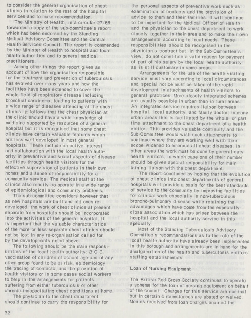 to consider the general organisation of chest clinics in relation to the rest of the hospital services and to make recommendation The Ministry of Health in a circular 27 68 forwarded a copy of the sub-committee s report which had been endorsed by the Standing Medical Advisory Committee and the Central Health Services Council The report is commended by the Minister of Health to hospital and local health authorities and to general medical practitioners Among other things the report gives an account of how the organisation responsible for the treatment and prevention of tuberculosis has evolved over many years and how the facilities have been extended to cover the whole field of respiratory disease including bronchial carcinoma leading to patients with a wide range of diseases attending at the chest clinics it follows that the chest physician at the clinic should have a wide knowledge of medicine supported by resources of a general hospital but it is recognised that some chest clinics have certain valuable features which are less well developed in most general hospitals These include an active interest and collaboration with the local health auth ority in preventive and social aspects of disease facilities through health visitors for the effective supervision of patients in their own homes and a sense of responsibility for a community service The medical staff at the clinics also readily co-operate in a wide range of epidemiological and community problems. The sub-committee considers however that as new hospitals are built and old ones re developed the work of chest clinics at present separate from hospitals should be incorporated into the activities of the general hospital It is important that the valuable characteristics of the more or less separate chest clinics should not be lost in any re-organisation called for by the developments noted above The following should be the main responsi bilities of the local health authority 3 C 3 vaccination of children of school age and of any other group found to be at risk epidemiology the tracing of contacts and the provision of health visitors or in some cases social workers to help in the arrangements for patients suffering from either tuberculosis or other chronic incapacitating chest conditions at home The physician to the chest department should continue to carry the responsibility for 32 the personal aspects of preventive work such as examination of contacts and the provision of advice to them and their families It will continue to be important for the Medical Officer of Health and the physician to the chest department to work closely together in their area and to make their own arrangements according to local needs These responsibilities should be recognised in the physician s contract but in the Sub Committee s view do not constitute a valid reason for pavment of part of his salary by the local health authority as is still customary in some areas Arrangements for the use of the health visiting service must vary according to local circumstances and special notice must be taken of the rapid development in attachments of health visitors to general practices More closelv integrated schemes are usually possible in urban than in rural areas An integrated service requires liaison between hospital local authority and famiIv doctor in manv urban areas this is facilitated bv the whole or part time attachment to the chest department of a health visitor This provides valuable continuity and the Sub Committee would wish such attachments to continue where they are working well with their scope widened to embrace all chest diseases In other areas the work must be done bv general duty health visitors in which case one of their number should be given special responsibility for main taining liaison with the chest department The report concluded bv hoping that the evolution of chest clinics into chest departments of general hospitals will provide a basis for the best standards of service to the community by improving facilities for clinical work especially in non-tuberculous broncho pulmonary disease while retaining the advantages which have come from the especially close association which has arisen between the hospital and the local authority service in this specialty Most of the Standing Tuberculosis Advisory Committee s recommendations as to the role of the local health authority have already been implemented in this borough and arrangements are in hand for the amalgamation of the health and tuberculosis visitors staffing establishments Loan of Nursing Equipment The British Red Cross Society continues to operate a scheme for the loan of nursing equipment on behalf of the council Charges for this service are nominal but in certain circumstances are abated or waived Monies received from loan charges enabled the