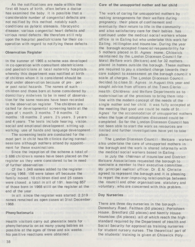 As the notifications are made within the first 48 hours of birth often before a doctor has examined the baby it is possible that a considerable number of congenital defects are not notified by this method notably such conditions as pyloric stenosis fibrocystic disease various congenital heart defects and various renal defects We therefore still rely upon the hospital paediatricians for their co operation with regard to notifying these defects Observation Register In the summer of 1965 a scheme was developed in co operation with consultant obstetricians and paediatricians at local maternity hospitals whereby this department was notified at birth of children whom it is considered should be kept under observation because of pre peri or post natal hazards The names of such children and those born at home considered by domiciliary midwives to be in need of observa tion for the same reasons have been recorded in the observation register The children are called for developmental screening tests at the ages of 1 month 3 months 7-9 months 12 months 18 months 2 years 2½ years 3 years and 4 years The tests include hearing vision social and emotional development sitting up walking use of hands and language development The screening tests are conducted for the most part in child health clinics during normal sessions although mothers attend by appoint ment for these examinations Since the inception of the scheme a total of 3,686 children's names have been placed on the register as they were considered to be in need of further observation Of the 1 048 names added to the register during 1968 156 were taken off because the family moved 10 children died and 25 cases were closed a total in all of 191 leaving 857 of those born in 1968 still on the register at the end of the year In all since the register was started 2 319 names remained as open cases at 31st December 1968 Phenylketonuria Health visitors carry out phenistix tests for phenylketonuria on as many young babies as possible at the ages of three and six weeks No positive reactions were obtained 38 Care of the unsupported mother and her child The work of caring for unsupported mothers by making arrangements for their welfare during pregnancy their place of confinement and eventually their return to life in the community and also satisfactory care for their babies has continued under the medical social workers whose office is in Ealing but who undertake this work for Ealing Hi Ilingdon and Hounslow During the year the borough accepted financial responsibility for 5 mothers placed in St Agnes Home Chiswick maintained by the London Diocesan Council for Moral Welfare work (Welcare) and for 32 mothers placed in homes outside the borough These mothers are required to pay a standard charge towards their care subject to assessment on the borough council s scale of charges The London Diocesan Council decided to close St Agnes in August this year and sought advice from officers of the Town Clerks Health Childrens and Welfare Departments as to modernisation of the premises to bring them into line with the modern concept of the needs of the single mother and her child It was fully accepted at the meeting that good use could be made of St. Agnes for the accommodation of unsupported mothers when the type of adaptations discussed could be completed So far the London Diocesan Council has not been able to start the work as resources are limited and further investigations have yet to take place The London Diocesan Council Welcare workers also undertake the care of unsupported mothers in the borough and the work is shared informally with the medical social workers based in Ealing In July the chairman of Hounslow and District Welcare Associations requested the borough to nominate a member to their executive committee My principal medical officer Dr E N Christie agreed to represent the borough and it is pleasing to report the ever-improving relationships between the counci I and other organisations statutory and voluntary who are concerned with this problem Day Nurseries There are three day nurseries in the borough Danesbury Road Feltham (50 places) Portsdown House Brentford (32 places) and Nantly House Hounslow (54 places) all of which reach the high standard required by the Department of Health and Social Security for approval as training nurseries for student nursery nurses The theoretical part of the students training is given at Chiswick Poly