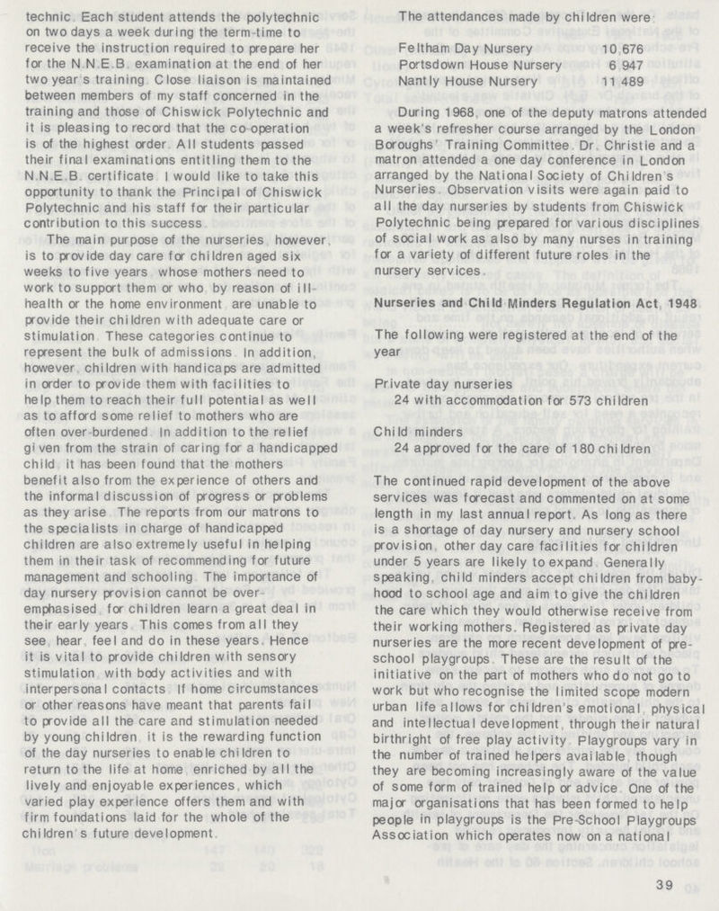 technic Each student attends the polytechnic on two days a week during the term-time to receive the instruction required to prepare her for the N N E B examination at the end of her two year s training Close liaison is maintained between members of my staff concerned in the training and those of Chiswick Polytechnic and it is pleasing to record that the co operation is of the highest order All students passed their final examinations entitling them to the N N E B certificate I would like to take this opportunity to thank the Principal of Chiswick Polytechnic and his staff for their particular contribution to this success The main purpose of the nurseries however is to provide day care for children aged six weeks to five years whose mothers need to work to support them or who by reason of ill health or the home environment are unable to provide their children with adequate care or stimulation These categories continue to represent the bulk of admissions In addition, however children with handicaps are admitted in order to provide them with facilities to help them to reach their full potential as well as to afford some relief to mothers who are often over burdened In addition to the relief given from the strain of caring for a handicapped child it has been found that the mothers benefit also from the experience of others and the informal discussion of progress or problems as they arise The reports from our matrons to the specialists in charge of handicapped children are also extremely useful in helping them in their task of recommending for future management and schooling The importance of day nursery provision cannot be over emphasised for children learn a great deal in their early years This comes from all they see hear feel and do in these years. Hence it is vital to provide children with sensory stimulation with body activities and with interpersonal contacts If home circumstances or other reasons have meant that parents fail to provide all the care and stimulation needed by young children it is the rewarding function of the day nurseries to enable chiIdren to return to the life at home enriched by all the lively and enjoyable experiences, which varied play experience offers them and with firm foundations laid for the whole of the children s future development The attendances made by children were Feltham Day Nursery 10 676 Portsdown House Nursery 6 947 Nantly House Nursery 11 489 During 1968, one of the deputy matrons attended a week s refresher course arranged by the London Boroughs Training Committee Dr Christie and a matron attended a one day conference in London arranged by the National Society of Children s Nurseries Observation visits were again paid to all the day nurseries by students from Chiswick Polytechnic being prepared for various disciplines of social work as also by many nurses in training for a variety of different future roles in the nursery services. Nurseries and Child Minders Regulation Act 1948 The following were registered at the end of the year Private day nurseries 24 with accommodation for 573 children Child minders 24 approved for the care of 180 chi Idren The continued rapid development of the above services was forecast and commented on at some length in my last annual report As long as there is a shortage of day nursery and nursery school provision other day care facilities for children under 5 years are likely to expand Generally speaking, child minders accept children from baby hood to school age and aim to give the children the care which they would otherwise receive from their working mothers. Registered as private day nurseries are the more recent development of pre school playgroups These are the result of the initiative on the part of mothers who do not go to work but who recognise the limited scope modern urban life allows for chi ldren!s emotional physical and intellectual development, through their natural birthright of free play activity Playgroups vary in the number of trained helpers available though they are becoming increasingly aware of the value of some form of trained help or advice One of the major organisations that has been formed to help people in playgroups is the Pre-School Playgroups Association which operates now on a national 39