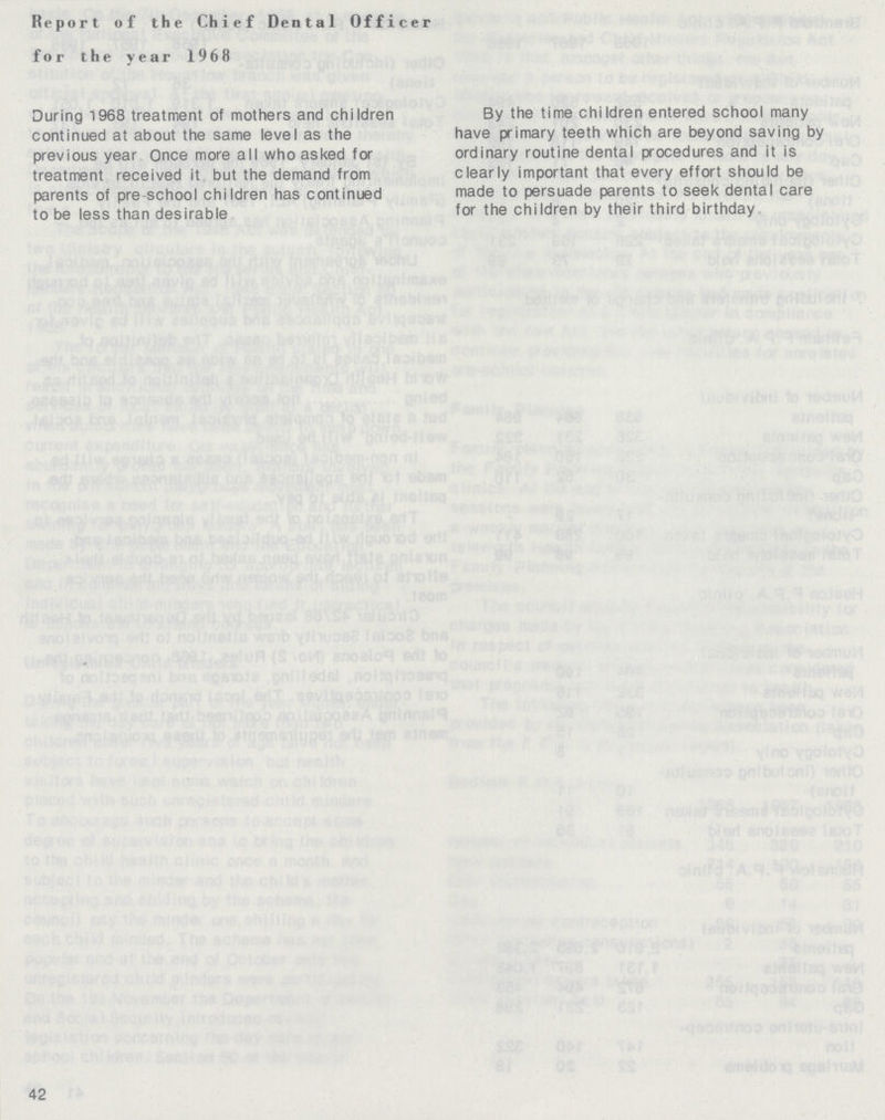 Report of the Chief Dental Officer for the year 1968 During 1968 treatment of mothers and children continued at about the same level as the previous year Once more all who asked for treatment received it but the demand from parents of pre school children has continued to be less than desirable By the time children entered school many have primary teeth which are beyond saving by ordinary routine dental procedures and it is clearly important that every effort should be made to persuade parents to seek dental care for the children by their third birthday 42