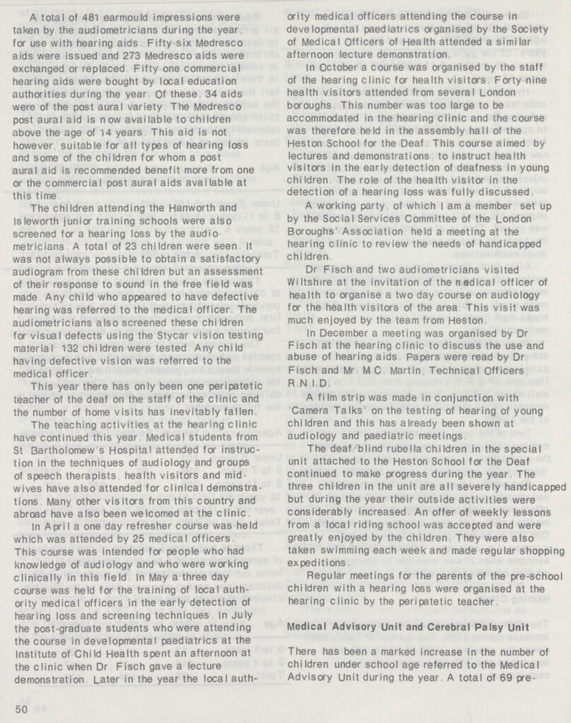 A total of 481 earmould impressions were taken by the audiometricians during the year for use with hearing aids Fifty six Medresco aids were issued and 273 Medresco aids were exchanged or replaced Fifty one commercial hearing aids were bought by local education authorities during the year Of these 34 aids were of the post aural variety The Medresco post aural aid is n ow avai lable to chi Idren above the age of 14 years This aid is not however suitable for all types of hearing loss and some of the children for whom a post aural aid is recommended benefit more from one or the commercial post aural aids available at this time The children attending the Hanworth and Isleworth junior training schools were also screened for a hearing loss by the audio metricians A total of 23 children were seen It was not always possible to obtain a satisfactory audiogram from these children but an assessment of their response to sound in the free field was made Any child who appeared to have defective hearing was referred to the medical officer The audiometricians also screened these children for visual defects using the Stycar vision testing material 132 chi Idren were tested Any child having defective vision was referred to the medical officer This year there has only been one peripatetic teacher of the deaf on the staff of the clinic and the number of home visits has inevitably fallen The teaching activities at the hearing clinic have continued this year Medical students from St Bartholomew s Hospital attended for instruc tion in the techniques of audiology and groups of speech therapists health visitors and mid wives have also attended for clinical demonstra tions Many other visitors from this country and abroad have also been welcomed at the clinic In April a one day refresher course was held which was attended by 25 medical officers This course was intended for people who had knowledge of audiology and who were working clinically in this field In May a three day course was held for the training of local auth ority medical officers in the early detection of hearing loss and screening techniques In July the post-graduate students who were attending the course in developmental paediatrics at the Institute of Child Health spent an afternoon at the clinic when Dr Fisch gave a lecture demonstration Later in the year the local auth¬ 50 ority medical officers attending the course in developmental paediatrics organised by the Society of Medical Officers of Health attended a similar afternoon lecture demonstration In October a course was organised by the staff of the hearing clinic for health visitors Forty nine health visitors attended from several London boroughs This number was too large to be accommodated in the hearing clinic and the course was therefore held in the assembly hall of the Heston School for the Deaf This course aimed by lectures and demonstrations to instruct health visitors in the early detection of deafness in young children The role of the health visitor in the detection of a hearing loss was fully discussed A working party of which I am a member set up by the Social Services Committee of the London Boroughs' Association held a meeting at the hearing clinic to review the needs of handicapped chi Idren Dr Fisch and two audiometricians visited Wiltshire at the invitation of the rtedical officer of health to organise a two day course on audiology for the health visitors of the area This visit was much enjoyed by the team from Heston In December a meeting was organised by Dr Fisch at the hearing clinic to discuss the use and abuse of hearing aids Papers were read by Dr Fisch and Mr MC Martin Technical Officers R.N.I D A fi Im strip was made in conjunction with Camera Talks on the testing of hearing of young children and this has already been shown at audiology and paediatric meetings The deaf blind rubella children in the special unit attached to the Heston School for the Deaf continued to make progress during the year The three children in the unit are all severely handicapped but during the year their outside activities were considerably increased An offer of weekly lessons from a local riding school was accepted and were greatly enjoyed by the children They were also taken swimming each week and made regular shopping expeditions Regular meetings for the parents of the pre-school children with a hearing loss were organised at the hearing clinic by the peripatetic teacher Medical Advisory Unit and Cerebral Palsy Unit There has been a marked increase in the number of children under school age referred to the Medical Advisory Unit during the year A total of 69 pre