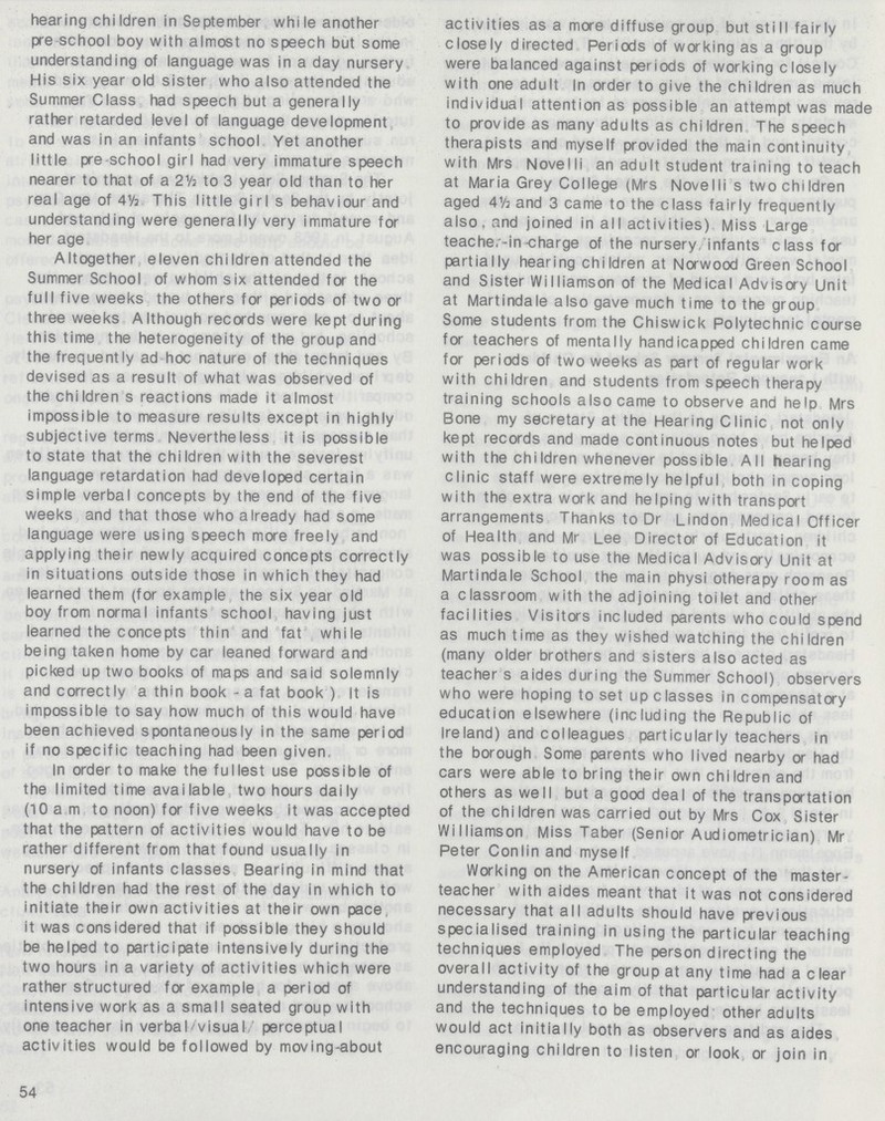 hearing children in September while another pre school boy with almost no speech but some understanding of language was in a day nursery His six year old sister who also attended the Summer Class had speech but a generally rather retarded level of language development and was in an infants school Yet another little pre school girl had very immature speech nearer to that of a 21/; to 3 year old than to her real age of 4Vj This little girl s behaviour and understanding were generally very immature for her age Altogether eleven children attended the Summer School of whom six attended fa the full five weeks the others for periods of two or three weeks Although records were kept during this time the heterogeneity of the group and the frequently ad hoc nature of the techniques devised as a result of what was observed of the children s reactions made it almost impossible to measure results except in highly subjective terms Nevertheless it is possible to state that the children with the severest language retardation had developed certain simple verbal concepts by the end of the five weeks and that those who already had some language were using speech more freely and applying their newly acquired concepts correctly in situations outside those in which they had learned them (for example the six year old boy from normal infants school having just learned the concepts thin and fat while being taken home by car leaned forward and picked up two books of maps and said solemnly and correctly a thin book - a fat book ) It is impossible to say how much of this would have been achieved spontaneously in the same period if no specific teaching had been given, In order to make the fullest use possible of the limited time available two hours daily (10 am to noon) for five weeks it was accepted that the pattern of activities would have to be rather different from that found usually in nursery of infants classes Bearing in mind that the children had the rest of the day in which to initiate their own activities at their own pace it was considered that if possible they should be helped to participate intensively during the two hours in a variety of activities which were rather structured for example a period of intensive work as a small seated group with one teacher in verba I/visual perceptual activities would be followed by moving-about 54 activities as a more diffuse group but still fairly closely directed Periods of waking as a group were balanced against periods of working closely with one adult In order to give the children as much individual attention as possible an attempt was made to provide as many adults as children The speech therapists and myself provided the main continuity with Mrs Novelli an adult student training to teach at Maria Grey College (Mrs Novelli s two children aged 4½ and 3 came to the class fairly frequently also, and joined in all activities) Miss Large teache,-in-charge of the nursery infants class for partially hearing children at Nawood Green School and Sister Williamson of the Medical Advisay Unit at Martindale also gave much time to the group Some students from the Chiswick Polytechnic course for teachers of mentally handicapped children came for periods of two weeks as part of regular work with children and students from speech therapy training schools also came to observe and help Mrs Bone my secretary at the Hearing Clinic not only kept records and made continuous notes but helped with the chi Idren whenever possible All hearing clinic staff were extremely helpful both in coping with the extra work and helping with transpat arrangements Thanks to Dr Lindon Medical Officer of Health and Mr Lee Director of Education it was possible to use the Medical Advisory Unit at Martindale School the main physi otherapy room as a classroom with the adjoining toilet and other facilities Visitas included parents who could spend as much time as they wished watching the children (many older brothers and sisters also acted as teacher s aides during the Summer School) observers who were hoping to set up classes in compensatay education elsewhere (including the Republic of Ireland) and colleagues particularly teachers in the borough Some parents who lived nearby or had cars were able to bring their own children and others as well but a good deal of the transpatation of the children was carried out by Mrs Cox Sister Williamson Miss Taber (Senior Audiometrician) Mr Peter Conlin and myself Working on the American concept of the master teacher with aides meant that it was not considered necessary that all adults should have previous specialised training in using the particular teaching techniques employed The person directing the overall activity of the group at any time had a clear understanding of the aim of that particular activity and the techniques to be employed other adults would act initially both as observers and as aides encouraging children to listen or look or join in