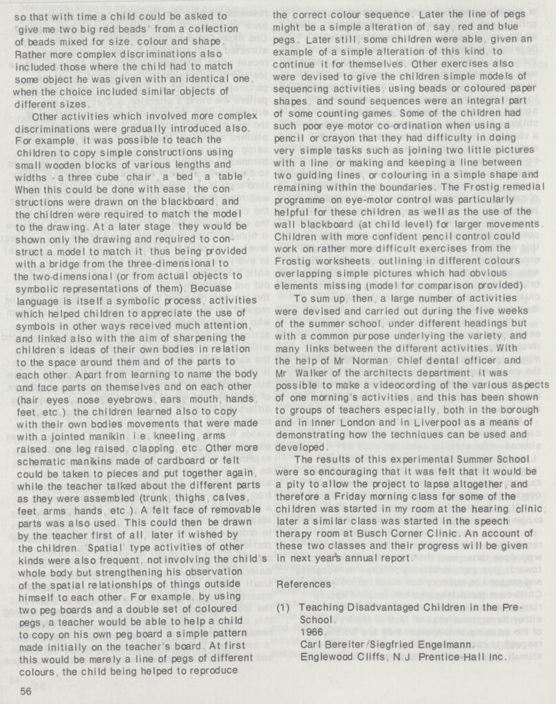 so that with time a chi Id could be asked to give me two big red beads from a collection of beads mixed for size colour and shape Rather more complex discriminations also included those where the child had to match some object he was given with an identical one when the choice included similar objects of different sizes Other activities which involved more complex discriminations were gradually introduced also For example it was possible to teach the children to copy simple constructions using small wooden blocks of various lengths and widths - a three cube chair a bed a table When this could be done with ease the con struct ions were drawn on the blackboard and the children were required to match the model to the drawing At a later stage they would be shown only the drawing and required to con struct a model to match it thus being provided with a bridge from the three-dimensional to the two-dimensional (or from actual objects to symbolic representations of them) Becuase language is itself a symbolic process activities which helped children to appreciate the use of symbols in other ways received much attention and linked also with the aim of sharpening the children s ideas of their own bodies in relation to the space around them and of the parts to each other Apart from learning to name the body and face parts on themselves and on each other (hair eyes nose eyebrows ears mouth, hands feet etc ) the chi Idren learned also to copy with their own bodies movements that were made with a jointed manikin i e kneeling arms raised one leg raised clapping etc Other more schematic manikins made of cardboard or felt could be taken to pieces and put together again, while the teacher talked about the different parts as they were assembled (trunk, thighs calves, feet arms hands etc ) A felt face of removable parts was also used This could then be drawn by the teacher first of all later if wished by the children Spatial type activities of other kinds were also frequent not involving the chi Id s whole body but strengthening his observation of the spatial relationships of things outside himself to each other For example by using two peg boards and a double set of coloured pegs. a teacher would be able to help a chi Id to copy on his own peg board a simple pattern made initially on the teacher s board At first this would be merely a line of pegs of different colours, the child being helped to reproduce the correct colour sequence Later the line of pegs might be a simple alteration of say red and blue pegs Later still some children were able given an examDle of a simple alteration of this kind to continue it for themselves Other exercises also were devised to give the children simple models of sequencing activities using beads or coloured paper shapes and sound sequences were an integral part of some counting games Some of the children had such poor eye motor co ordination when using a pencil or crayon that they had difficulty in doing very simple tasks such as joining two little pictures with a line or making and keeDing a line between two guiding lines or colouring in a simple shape and remaining within the boundaries The Frostig remedial programme on eye-motor control was particularly helpful for these children as well as the use of the wall blackboard (at child level) for larger movements Children with more confident pencil control could work on rather more difficult exercises from the Frostig worksheets outlining in different colours overlapping simple pictures which had obvious elements missing (model for comparison provided) To sum up then a large number of activities were devised and carried out during the five weeks of the summer school under different headings but with a common purpose underlying the variety and many links between the different activities With the help of Mr Norman chief dental officer and Mr Walker of the architects deoartment it was possible to make a videocording of the various aspects of one morning s activities and this has been shown to groups of teachers especially, both in the borough and in Inner London and in Liverpool as a means of demonstrating how the techniques can be used and developed The results of this experimental Summer School were so encouraging that it was felt that it would be a pity to allow the project to lapse altogether, and therefore a Friday morning class for some of the children was started in my room at the hearing cl'nic later a similar class was started in the speech therapy room at Busch Corner Clinic An account of these two classes and their progress wi II be given in next year's annual report References (1) Teaching Disadvantaged Children in the Pre school 1966 Carl Bereiter-Siegfried Engelmann Englewood Cliffs N J Prentice Hall Inc 56