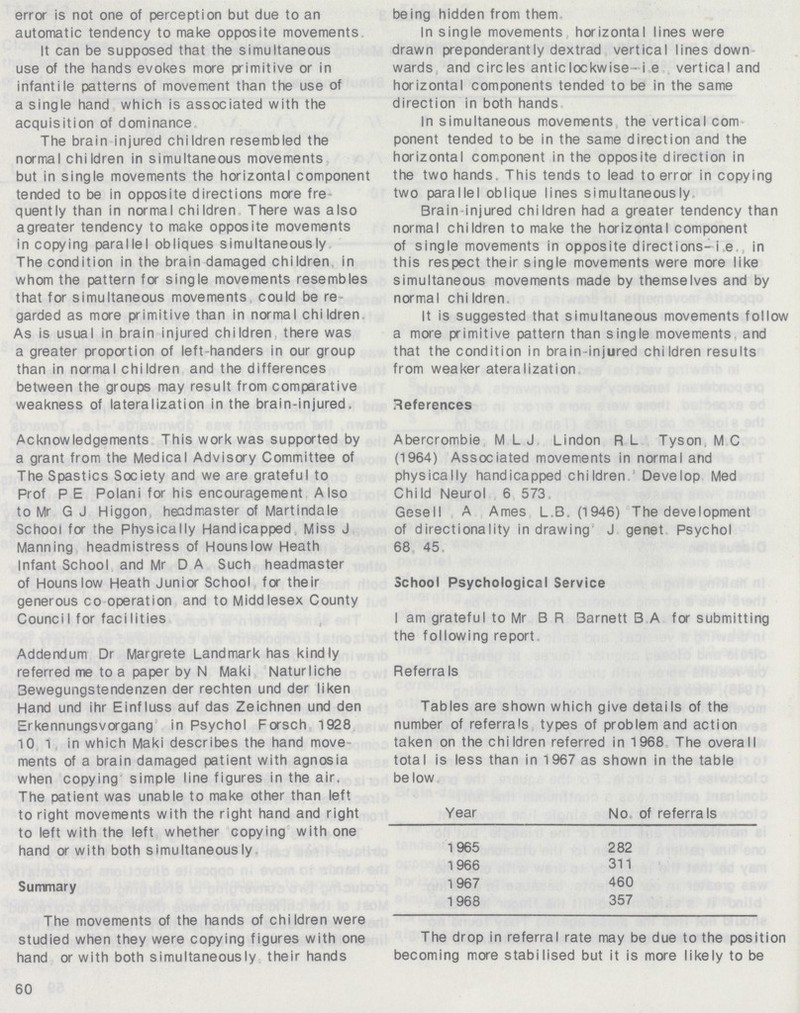 error is not one of perception but due to an automatic tendency to make opposite movements It can be supposed that the simultaneous use of the hands evokes more primitive or in infantile patterns of movement than the use of a single hand which is associated with the acquisition of dominance The brain injured children resembled the normal chi Idren in simultaneous movements but in single movements the horizontal component tended to be in opposite directions more fre quently than in normal children There was also agreater tendency to make opposite movements in copying parallel obliques simultaneously The condition in the brain damaged children in whom the pattern for single movements resembles that for simultaneous movements could be re garded as more primitive than in normal children As is usual in brain injured children there was a greater proportion of left-handers in our group than in normal children and the differences between the groups may result from comparative weakness of lateralization in the brain-injured. Acknowledgements This work was supported by a grant from the Medical Advisory Committee of The Spastics Society and we are grateful to Prof PE Polani for his encouragement Also to Mr G J Higgon headmaster of Martindale School fa the Physically Handicapped Miss J Manning headmistress of Hounslow Heath Infant School and Mr D A Such headmaster of Hounslow Heath Junior School for their generous co operation and to Middlesex County CounciI for facilities Addendum Dr Margrete Landmark has kindly referred me to a paper by N Maki Naturliche Bewegungstendenzen der rechten und der liken Hand und ihr Einfluss auf das Zeichnen und den Erkennungsvorgang in Psychol Forsch 1928 10 1 in which Maki describes the hand move ments of a brain damaged patient with agnosia when copying simple line figures in the air. The patient was unable to make other than left to right movements with the right hand and right to left with the left whether copying with one hand or with both simultaneously Summary The movements of the hands of children were studied when they were copying figures with one hand or with both simultaneously their hands 60 being hidden from them In single movements horizontal lines were drawn preponderantly dextrad vertical lines down wards and circles anticlockwise-i e vertical and horizontal components tended to be in the same direction in both hands In simultaneous movements the vertical com ponent tended to be in the same direction and the horizontal component in the opposite direction in the two hands This tends to lead to error in copying two parallel oblique lines simultaneously Brain injured children had a greater tendency than normal children to make the horizontal component of single movements in opposite directions-i.e , in this respect their single movements were more like simultaneous movements made by themselves and by normal chi Idren It is suggested that simultaneous movements follow a more primitive pattern than single movements and that the condition in brain-injured children results from weaker ateralization References Abercrombie M L J Lindon R L Tyson M C (1964) Associated movements in normal and physically handicapped chi Idren Develop Med Child Neurol 6 573 Gesell A Ames L.B. (1946) The development of directionality in drawing J genet Psychol 68 45 School Psychological Service I am grateful to Mr BR Barnett B A for submitting the following report Referra Is Tables are shown which give details of the number of referrals types of problem and action taken on the children referred in 1968 The overall total is less than in 1967 as shown in the table be low Year No. of referrals 1965 282 1966 311 1967 460 1968 357 The drop in referral rate may be due to the position becoming more stabilised but it is more likely to be