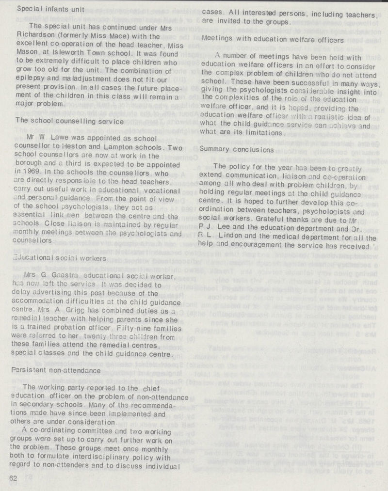 Special infants unit The special unit has continued under Mrs Richardson (formerly Miss Mace) with the excellent co operation of the head teacher. Miss Mason at Isleworth Town school It was found to be extremely difficult to place children who grow too old for the unit The combination of epilepsy and maladjustment does not fit our present provision In all cases the future place ment of the children in this class will remain a major problem The school counselling service Mr W Lawe was appointed as school counsellor to Meston and Lampton schools. Two school counsellors are now at work in the borough and a third is expected to be appointed in 1969 In the schools the counseIlors who are directly responsible to the head teachers carry out useful work in educational vocational and personal guidance From, the point of view of the schooi psychologists they act as essential link men between the centre and the schools Close liaison is maintained by regular monthly meetings between the psychologists and counsellors ~Jucutional social workers Mrs G Gaastra educational social worker, has nov/ loft the service It was decided to delay advertising this post because of the accommodation difficulties at the child guidance centre Mrs A Grigg has combined duties as a remedial teacher with helping parents since she is a trained probation officer Fifty nine families were referred to her twenty three children from these families attend the remedial centres special classes and the child guidance centre. Persistent non attendance The working party reported to the chief education officer on the problem of non-attendance in secondary schools Many of the recommenda tions made have since been implemented and others are under consideration A co ordinating committee and two working groups were set up to carry out further work on the problem These groups meet once monthly both to formulate interdisciplinary policy with regard to non-attenders and to discuss individual 62 cases. All interested persons, including teachers are invited to the groups. Meetings with education welfare officers A number of meetings have been held with education welfare officers in an effort to consider the complex problem of children who do not attend school. These have been successful in many ways, giving the psychologists considerable insight into the complexities of the role of the education welfare officer, and it is hoped, providing the education welfare officer with realistic idea of what the child guidance service can achieve and what are its limitations. Summary conclusions The policy for the year has been to greatly extend communication, liaison and co-operation among all who deal with problem children by holding regular meetings at the child guidance centre. It is hoped to further develop this co ordination between teachers, psychologists and social workers. Grateful thanks are due to Mr P J Lee and the education department and Dr. R L Lindon and the medical department for all the help and encouragement the service has received