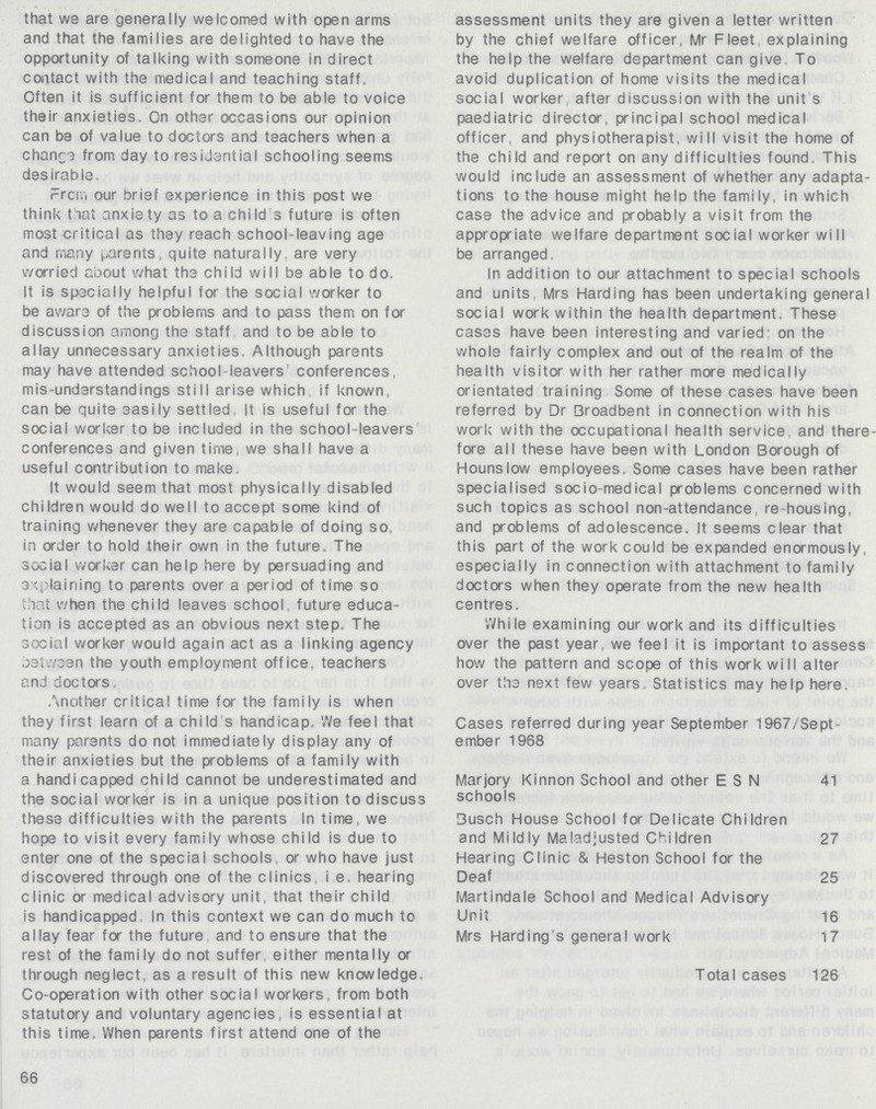 that we are generally welcomed with open arms and that the families are delighted to have the opportunity of talking with someone in direct contact with the medical and teaching staff. Often it is sufficient for them to be able to voice their anxieties. On other occasions our opinion can be of value to doctors and teachers when a change from day to residential schooling seems desirable. From our brief experience in this post we think that anxiety as to a child 3 future is often most critical as they reach school-leaving age and many parents, quite naturally are very worried aDout what the child will be able to do. It is specially helpful for the social worker to be aware of the problems and to pass them on for discussion among the staff and to be able to allay unnecessary anxieties. Although parents may have attended school-leavers conferences, mis-understandings still arise which if known, can be quite easily settled It is useful for the social worker to be included in the school-leavers conferences and given time, we shall have a useful contribution to make. It would seem that most physically disabled chiIdren would do well to accept some kind of training whenever they are capable of doing so. in order to hold their own in the future. The social worker can help here by persuading and explaining to parents over a period of time so that when the child leaves school, future educa tion is accepted as an obvious next step. The social worker would again act as a linking agency between the youth employment office, teachers and doctors Another critical time for the family is when they first learn of a child s handicap. We feel that many parents do not immediately display any of their anxieties but the problems of a family with a handicapped child cannot be underestimated and the social worker is in a unique position to discuss these difficulties with the parents In time, we hope to visit every family whose child is due to enter one of the special schools or who have just discovered through one of the clinics, i. e. hearing clinic or medical advisory unit that their child is handicapped In this context we can do much to allay fear for the future and to ensure that the rest of the family do not suffer either mentally or through neglect, as a result of this new knowledge. Co-operation with other social workers, from both statutory and voluntary agencies, is essential at this time. When parents first attend one of the 66 assessment units they are given a letter written by the chief welfare officer Mr Fleet explaining the help the welfare department can give To avoid duplication of home visits the medical social worker after discussion with the unit s paediatric director, principal school medical officer, and physiotherapist, will visit the home of the child and report on any difficulties found. This would include an assessment of whether any adapta tions to the house might help the family, in which case the advice and probably a visit from the appropriate welfare department social worker will be arranged. In addition to our attachment to special schools and units Mrs Harding has been undertaking genera social work within the health department. These cases have been interesting and varied; on the whole fairly complex and out of the realm of the health visitor with her rather more medically orientated training Some of these cases have been referred by Dr Qroadbent in connection with his work with the occupational health service, and there fore all these have been with London Borough of Hounslow employees. Some cases have been rather specialised socio-medical problems concerned with such topics as school non-attendance re housing, and problems of adolescence. It seems clear that this part of the work could be expanded enormously especially in connection with attachment to family doctors when they operate from the new health centres. While examining our work and its difficulties over the past year, we feel it is important to assess how the pattern and scope of this work will alter over the next few years Statistics may help here. Cases referred during year September 1967/Sept ember 1968 Marjory Kinnon School and other ESN 41 schools 3usch House School for Delicate Children and Mildly Maladjusted Children 27 Hearing Clinic & Heston School for the Deaf 25 Martindale School and Medical Advisory Unit 16 Mrs Harding s general work 17 Total cases 126