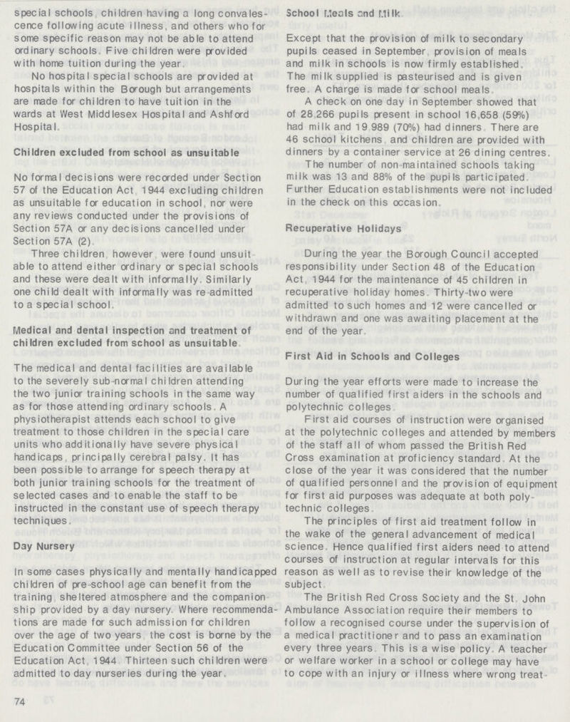special schools children having a long convales cence following acute illness. and others who for some specific reason may not be able to attend ordinary schools Five children were provided with home tuition during the year No hospital special schools are provided at hospitals within the Borough but arrangements are made for children to have tuition in the wards at West Middlesex Hospital and Ashford Hospital Children excluded from school as unsuitable No formal decisions were recorded under Section 57 of the Education Act 1944 excluding children as unsuitable for education in school, nor were any reviews conducted under the provisions of Section 57A or any decisions cancelled under Section 57A (2) Three children however were found unsuit able to attend either ordinary or special schools and these were dealt with informally. Similarly one child dealt with informally was re admitted to a special school Medical and dental inspection and treatment of children excluded from school as unsuitable The medical and dental facilities are available to the severely sub normal children attending the two junior training schools in the same way as for those attending ordinary schools, A physiotherapist attends each school to give treatment to those children in the special care units who additionally have severe physical handicaps. principally cerebral palsy. It has been possible to arrange for speech therapy at both junior training schools for the treatment of selected cases and to enable the staff to be instructed in the constant use of speech therapy techniques. Day Nursery In some cases physically and mentally handicapped children of pre-school age can benefit from the training sheltered atmosphere and the companion ship provided by a day nursery. Where recommenda tions are made for such admission for children over the age of two years the cost is borne by the Education Committee under Section 56 of the Education Act 1944 Thirteen such chiIdren were admitted today nurseries during the year, 74 School Meals and Milk Except that the provision of milk to secondary pupils ceased in September provision of meals and milk in schools is now firmly established. The milk supplied is pasteurised and is given free A charge is made for school meals A check on one day in September showed that of 28 266 pupils present in school 16,658 (59%) had milk and 19 989 (70%) had dinners There are 46 school kitchens and children are provided with dinners by a container service at 26 dining centres. The number of non maintained schools taking milk was 13 and 88% of the pupils participated. Further Education establishments were not included in the check on this occasion Recuperative Holidays During the year the Borough Council accepted responsibility under Section 48 of the Education Act, 1944 for the maintenance of 45 children in recuperative holiday homes Thirty-two were admitted to such homes and 12 were cancelled or withdrawn and one was awaiting placement at the end of the year First Aid in Schools and Colleges During the year efforts were made to increase the number of qualified first aiders in the schools and polytechnic colleges First aid courses of instruction were organised at the polytechnic colleges and attended by members of the staff all of whom passed the British Red Cross examination at proficiency standard At the close of the year it was considered that the number of qualified personnel and the provision of equipment for first aid purposes was adequate at both poly technic colleges The principles of first aid treatment follow in the wake of the general advancement of medical science Hence qualified first aiders need to attend courses of instruction at regular intervals for this reason as well as to revise their knowledge of the subject The British Red Cross Society and the St John Ambulance Association require their members to follow a recognised course under the supervision of a medical practitioner and to pass an examination every three years. This is a wise policy. A teacher or welfare worker in a school or college may have to cope with an injury or illness where wrong treat