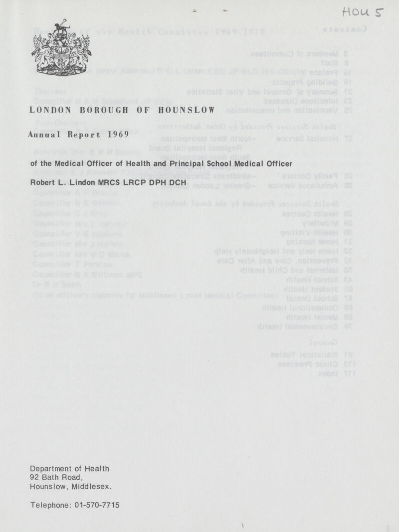 HOU 5 LONDON BOROUGH OF HOUNSLOW Annual Report 1969 of the Medical Officer of Health and Principal School Medical Officer Robert L. Lindon MRCS LRCP DPH DCH Department of Health 92 Bath Road, Hounslow, Middlesex. Telephone: 01-570-7715