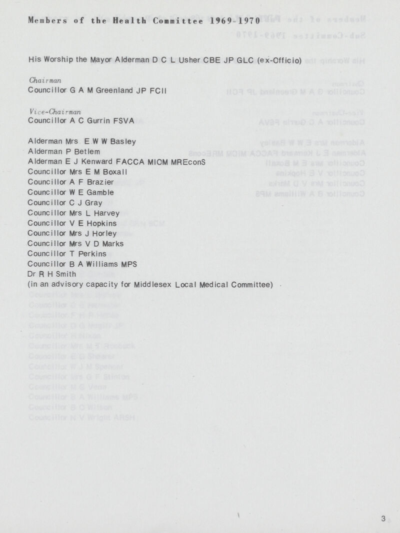 Members of the Health Committee 1969-1970 His Worship the Mayor Alderman D C L Usher CBE JP GLC (ex-Officio) Chairman Councillor G A M Greenland JP FCII Vice-Chairman Councillor A C Gurrin FSVA Alderman Mrs E W W Basley Alderman P Betlem Alderman E J Kenward FACCA MIOM MREconS Councillor Mrs E M Boxall Councillor A F Brazier Councillor W E Gamble Councillor C J Gray Councillor Mrs L Harvey Councillor V E Hopkins Councillor Mrs J Horley Councillor Mrs V D Marks Councillor T Perkins Councillor B A Williams MPS Dr R H Smith (in an advisory capacity for Middlesex Local Medical Committee) 3