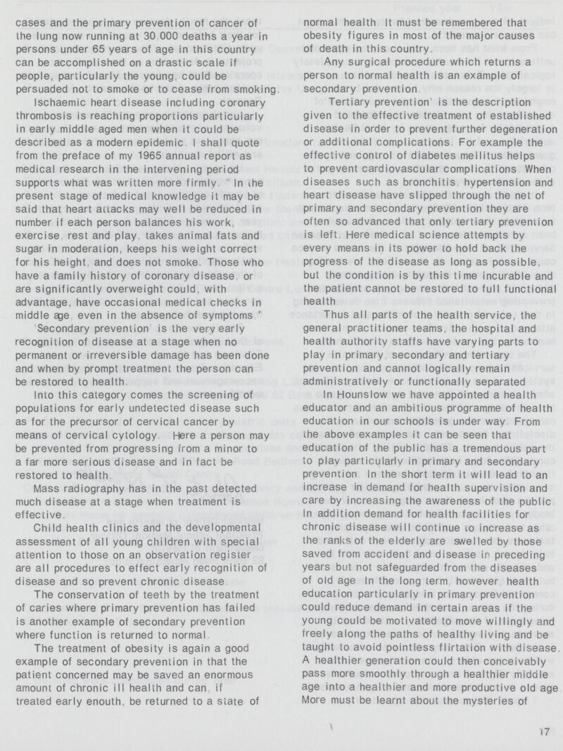 cases and the primary prevention of cancer of the lung now running at 30 000 deaths a year in persons under 65 years of age in this country can be accomplished on a drastic scale if people, particularly the young, could be persuaded not to smoke or to cease from smoking Ischaemic heart disease including coronary thrombosis is reaching proportions particularly in early middle aged men when it could be described as a modern epidemic. I shall quote from the preface of my 1965 annual report as medical research in the intervening period supports what was written more firmly In the present stage of medical knowledge it may be said that heart attacks may well be reduced in number if each person balances his work, exercise rest and play, takes animal fats and sugar in moderation, keeps his weight correct for his height and does not smoke. Those who have a family history of coronary disease or are significantly overweight could, with advantage have occasional medical checks in middle age even in the absence of symptoms' Secondary prevention is the very early recognition of disease at a stage when no permanent or irreversible damage has been done and when by prompt treatment the person can be restored to health Into this category comes the screening of populations for early undetected disease such as for the precursor of cervical cancer by means of cervical cytology Here a person may be prevented from progressing from a minor to a far more serious disease and in fact be restored to health Mass radiography has in the past detected much disease at a stage when treatment is effective Child health clinics and the developmental assessment of all young children with special attention to those on an observation register are all procedures to effect early recognition of disease and so prevent chronic disease The conservation of teeth by the treatment of caries where primary prevention has failed is another example of secondary prevention where function is returned to normal The treatment of obesity is again a good example of secondary prevention in that the patient concerned may be saved an enormous amount of chronic ill health and can if treated early enouth be returned to a state of normal health It must be remembered that obesity figures in most of the major causes of death in this country. Any surgical procedure which returns a person to normal health is an example of secondary prevention Tertiary prevention is the description given to the effective treatment of established disease in order to prevent further degeneration or additional complications For example the effective control of diabetes meilitus helps to prevent cardiovascular complications When diseases such as bronchitis hypertension and heart disease have slipped through the net of primary and secondary prevention they are often so advanced that only tertiary prevention is left Here medical science attempts by every means in its power to hold back the progress of the disease as long as possible, but the condition is by this time incurable and the patient cannot be restored to full functional health Thus all parts of the health service, the general practitioner teams, the hospital and health authority staffs have varying parts to play in primary secondary and tertiary prevention and cannot logically remain administratively or functionally separated In Hounslow we have appointed a health educator and an ambitious programme of health education in our schools is under wav From the above examples it can be seen that education of the public has a tremendous part to play particularly in primary and secondary prevention In the short term it will lead to an increase in demand for health supervision and care by increasing the awareness of the public In addition demand for health facilities for chronic disease will continue to increase as the ranks of the elderly are swelled by those saved from accident and disease in preceding years but not safeguarded from the diseases of old age In the long term however health education particularly in primary prevention could reduce demand in certain areas if the young could be motivated to move willingly and freely along the paths of healthy living and be taught to avoid pointless flirtation with disease A healthier generation could then conceivably pass more smoothly through a healthier middle age into a healthier and more productive old age More must be learnt about the mysteries of 17