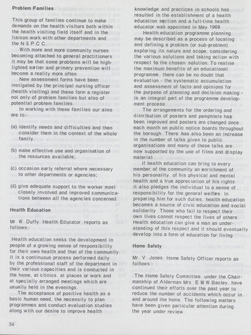 Problem Families This group of families continue to make demands on the health visitors both within the health visiting field itself and in the liaison work with other departments and the N S P C C With more and more community nurses becoming attached to general practitioners it may be that some problems will be high lighted ealier and primary prevention will become a reality more often New assessment forms have been instigated by the principal nursing officer (health visiting) and these form a register not only of problem families but also of potential problem families In working with these families our aims are to. (a) identify needs and difficulties and then consider them in the context of the whole family (b) make effective use and organisation of the resources available; (c) occasion early referral where necessary to other departments or agencies; (d) give adequate support to the worker most closely involved and improved communica tions between all the agencies concerned Health Education Mr W Duffy Health Educator reports as follows:- Health education seeks the development in people of a growing sense of responsibility for their own health and that of the community It is a continuous process performed daily by the professional staff of the department in their various capacities and is conducted in the home, at clinics at places or work and at specially arranged meetings which are usually held in the evenings The acceptance of positive health as a basic human need the necessity to plan programmes and conduct evaluation studies along with our desire to improve health 34 knowledge and practices in schools has resulted in the establishment of a health education section and a full-time health educator was appointed in May 1969 Health education programme planning may be described as a process of locating and defining a problem (or sub-problem) exploring its nature and scope considering the various solutions and taking action with respect to the chosen solution To realise the maximum benefits of an educational programme there can be no doubt that evaluation - the systematic accumulation and assessment of facts and opinions for the purpose of planning and decision making is an integral part of the programme develop ment process The arrangements for the ordering and distribution of posters and pamphlets has been improved and posters are changed once each month on public notice boards throughout the borough There has also been an increase in the number of talks given to public organisations and many of these talks are now supported by the use of films and display material If health education can bring to every member of the community an enrichment of his personality of his physical and mental health and a true appreciation of his rights it also pledges the individual to a sense of responsibility for the general welfare In preparing him for such duties, health education becomes a source of civic education and social solidarity Those who fail to respect their own lives cannot respect the lives of others Health education can give a man an under standing of this respect and it should eventually develop into a form of education for living Home Safety Mr V Jones Home Safety Officer reports as follows The Home Safety Committee under the Chair manship of Alderman Mrs EWW Basley have continued their efforts over the past year to reduce the number of accidents which occur in and around the home The following matters have been given particular attention during the year under review