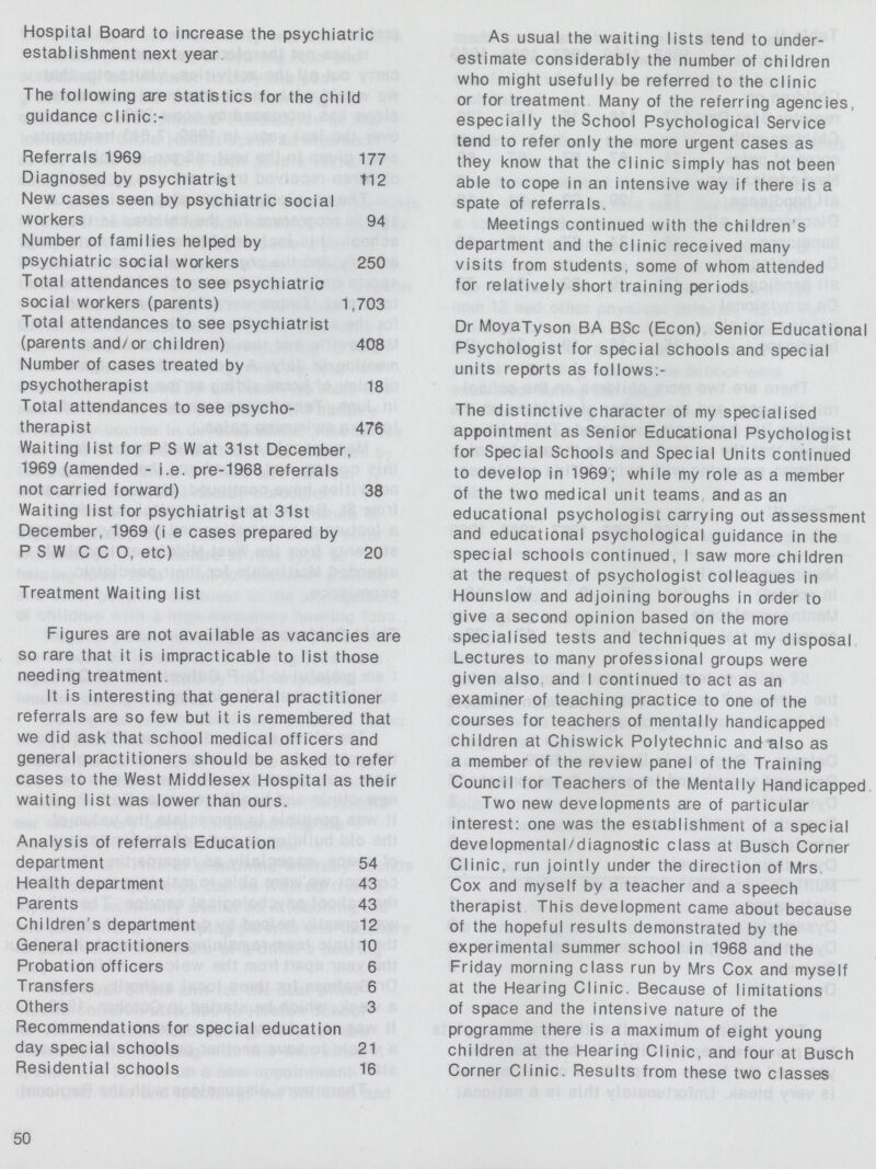 Hospital Board to increase the psychiatric establishment next year The following are statistics for the child guidance clinic:- Referrals 1969 177 Diagnosed by psychiatrist 112 New cases seen by psychiatric social workers 94 Number of families helped by psychiatric social workers 250 Total attendances to see psychiatric social workers (parents) 1,703 Total attendances to see psychiatrist (parents and/or children) 408 Number of cases treated by psychotherapist 18 Total attendances to see psycho therapist 476 Waiting list for P S W at 31st December. 1969 (amended - i.e. pre-1968 referrals not carried forward) 38 Waiting list for psychiatrist at 31st December, 1969 (i e cases prepared by P S W C C 0, etc) 20 Treatment Waiting list Figures are not available as vacancies are so rare that it is impracticable to list those needing treatment. It is interesting that general practitioner referrals are so few but it is remembered that we did ask that school medical officers and general practitioners should be asked to refer cases to the West Middlesex Hospital as their waiting list was lower than ours. Analysis of referrals Education department 54 Health department 43 Parents 43 Children's department 12 General practitioners 10 Probation officers 6 Transfers 6 Others 3 Recommendations for special education day special schools 21 Residential schools 16 As usual the waiting lists tend to under estimate considerably the number of children who might usefully be referred to the clinic or for treatment Many of the referring agencies, especially the School Psychological Service tend to refer only the more urgent cases as they know that the clinic simply has not been able to cope in an intensive way if there is a spate of referrals. Meetings continued with the children's department and the clinic received many visits from students, some of whom attended for relatively short training periods Dr MoyaTyson BA BSc (Econ) Senior Educational Psychologist for special schools and special units reports as follows:- The distinctive character of my specialised appointment as Senior Educational Psychologist for Special Schools and Special Units continued to develop in 1969; while my role as a member of the two medical unit teams and as an educational psychologist carrying out assessment and educational psychological guidance in the special schools continued, I saw more children at the request of psychologist colleagues in Hounslow and adjoining boroughs in order to give a second opinion based on the more specialised tests and techniques at my disposal Lectures to many professional groups were given also and I continued to act as an examiner of teaching practice to one of the courses for teachers of mentally handicapped children at Chiswick Polytechnic and also as a member of the review panel of the Training Council for Teachers of the Mentally Handicapped Two new developments are of particular interest: one was the establishment of a special developmental/diagnostic class at Busch Corner Clinic, run jointly under the direction of Mrs Cox and myself bv a teacher and a speech therapist This development came about because of the hopeful results demonstrated by the experimental summer school in 1968 and the Friday morning class run by Mrs Cox and myself at the Hearing Clinic. Because of limitations of space and the intensive nature of the programme there is a maximum of eight young children at the Hearing Clinic, and four at Busch Corner Clinic. Results from these two classes 50