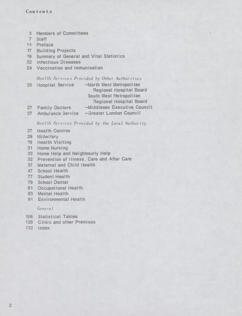 Con tents 3 Members of Committees 7 Staff 14 Preface 17 Building Projects 19 Summary of General and Vital Statistics 22 Infectious Diseases 24 Vaccination and Immunisation Health Services Provided by Other Authorities 25 Hospital Service -North West Metropolitan Regional Hospital Board South West Metropolitan Regional Hospital Board 27 Family Doctors -Middlesex Executive Council 27 Ambulance Service -Greater London Council Health Services Provided by the Local Authority 27 Health Centres 29 Midwifery 29 Health Visiting 31 Home Nursing 32 Home Help and Neighbourly Help 32 Prevention of illness, Care and After Care 37 Maternal and Child Health 47 School Health 77 Student Health 79 School Dental 81 Occupational Health 83 Mental Health 91 Environmental Health Genera I 106 Statistical Tables 128 Clinic and other Premises 132 Index 2