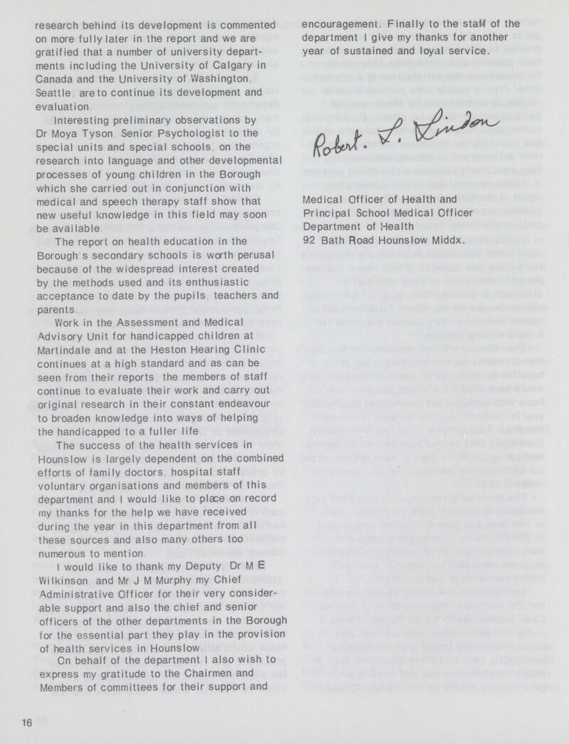 research behind its development is commented on more fully later in the report and we are gratified that a number of university depart ments including the University of Calgary in Canada and the University of Washington Seattle, are to continue its development and evaluation Interesting preliminary observations by Dr Moya Tyson Senior Psychologist to the special units and special schools on the research into language and other developmental processes of young children in the Borough which she carried out in conjunction with medical and speech therapy staff show that new useful knowledge in this field may soon be available The report on health education in the Borough s secondary schools is worth perusal because of the widespread interest created by the methods used and its enthusiastic acceptance to date by the pupils teachers and parents Work in the Assessment and Medical Advisory Unit for handicapped children at Martindale and at the Heston Hearing Clinic continues at a high standard and as can be seen from their reports the members of staff continue to evaluate their work and carry out original research in their constant endeavour to broaden knowledge into wavs of helping the handicapped to a fuller life The success of the health services in Hounslow is largely dependent on the combined efforts of family doctors hospital staff voluntary organisations and members of this department and I would like to place on record my thanks for the help we have received during the year in this department from all these sources and also many others too numerous to mention I would like to thank my Deputy Dr M E Wilkinson and Mr J M Murphy my Chief Administrative Officer for their very consider able support and also the chief and senior officers of the other departments in the Borough for the essential part they play in the provision of health services in Hounslow On behalf of the department I also wish to express my gratitude to the Chairmen and Members of committees for their support and 16 encouragement. Finally to the statt of the department I give my thanks for another year of sustained and loyal service. Robert.j.luiden Medical Officer of Health and Principal School Medical Officer Department of Health 92 Bath Road Hounslow Middx.