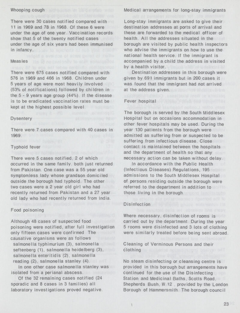 Whooping cough There were 30 cases notified compared with 11 in 1969 and 78 in 1968 Of these 6 were under the age of one year Vaccination records show that 5 of the twenty notified cases under the age of six vears had been immunised in infancy. Measles There were 675 cases notified compared with 576 in 1969 and 466 in 1968 Children under 5 years of age were most heavily involved (53% of notifications) followed by children in the 5-9 years age group (44%) If the disease is to be eradicated vaccination rates must be kept at the highest possible level Dysentery There were 7 cases compared with 40 cases in 1969 Typhoid fever There were 5 cases notified. 2 of which occurred in the same family both just returned from Pakistan One case was a 55 vear old symptomless lady whose grandson domiciled outside the borough had typhoid The other two cases were a 2 vear old girl who had recently returned from Pakistan and a 27 year old lady who had recently returned from India Food poisoning Although 48 cases of suspected food poisoning were notified, after full investigation only fifteen cases were confirmed The causative organisms were as follows salmonella typhimurium (3), salmonella seftenberg (1), salmonella heidelberg (3), salmonella enteritidis (2), salmonella reading (2), salmonella Stanley (4) In one other case salmonella Stanley was isolated from a perianal abscess Of the 32 remaining cases notified (24 sporadic and 8 cases in 3 families) all laboratory investigations proved negative Medical arrangements for long-stay immigrants Long-stay immigrants are asked to give their destination addresses at ports of arrival and these are forwarded to the medical officer of health All the addresses situated in the borough are visited by public health inspectors who advise the immigrants on how to use the national health service If the immigrant is accompanied by a child the address in visited by a health visitor Destination addresses in this borough were given by 691 immigrants but in 200 cases it was found that the immigrant had not arrived at the address given. Fever hospital The borough is served by the South Middlesex Hospital but on occasions accommodation in other fever hospitals may be used. During the year 130 patients from the borough were admitted as suffering from or suspected to be suffering from infectious disease Close contact is maintained between the hospitals and the department of health so that any necessary action can be taken without delay In accordance with the Public Health (Infectious Diseases) Regulations, 195 admissions to the South Middlesex Hospital of persons residing outside the borough were referred to the department in addition to those living in the borough Disinfection Where necessarv, disinfection of rooms is carried out by the department During the year 5 rooms were disinfected and 3 lots of clothing were similarly treated before being sent abroad Cleaning of Verminous Persons and their clothing No steam disinfecting or cleansing centre is provided in this borough but arrangements have continued for the use of the Disinfecting Station and Medicinal Baths. Scotts Road Shepherds Bush. W 12 provided by the London Borough of Hammersmith The borough council 23