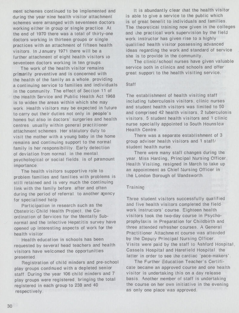 ment schemes continued to be implemented and during the year nine health visitor attachment schemes were arranged with seventeen doctors working either in group or single practice At the end of 1970 there was a total of thirty-one doctors working in thirteen groups or single practices with an attachment of fifteen health visitors In January 1971 there will be a further attachment of eight health visitors to seventeen doctors working in ten groups The work of the health visitor remains primarily preventive and is concerned with the health of the family as a whole providing a continuing service to families and individuals in the community The effect of Section 11 of the Health Service and Public Health Act 1968 is to widen the areas within which she may work Health visitors may be expected in future to carry out their duties not only in people's homes but also in doctors' surgeries and health centres usually within general practitioner attachment schemes Her statutory duty to visit the mother with a young baby in the home remains and continuing support to the normal family is her responsibility Early detection of deviation from normal in the mental psychological or social fields is of paramount importance The health visitors supportive role to problem families and families with problems is still retained and is very much the continuing link with the family before after and often during the period of referral to another agency for specialised help Participation in research such as the Obstetric/Chi Id Health Project the Co ordination of Services for the Mentally Sub normal and the Infective Hepatitis survey have opened up interesting aspects of work for the health visitor Health education in schools has been requested by several head teachers and health visitors have welcomed the opportunities presented Registration of child minders and pre-school play groups continued with a depleted senior staff During the year 106 child minders and 7 play groups were registered bringing the total registered in each group to 238 and 40 respectively It is abundantly clear that the health visitor is able to give a service to the public which is of great benefit to individuals and families The theoretical training now given in the colleges and the practical work supervision by the field work instructor has given rise to a highly qualified health visitor possessing advanced ideas regarding the work and standard of service she is to provide in the community. The clinic/school nurses have given valuable service both in clinics and schools and offer great support to the health visiting service. Staff The establishment of health visiting staff including tuberculosis visitors clinic nurses and student health visitors was limited to 50 and comprised 42 health visitors, 2 tuberculosis visitors 5 student health visitors and 1 clinic nurse specially appointed to South Hounslcw Health Centre There was a separate establishment of 3 group adviser health visitors and 1 staff/ student health nurse There were many staff changes during the year Miss Harding, Principal Nursing Officer Health Visiting resigned in March to take up an appointment as Chief Nursing Officer in the London Borough of Wandsworth Training Three student visitors successfully qualified and five health visitors completed the field work instructors' course Eighteen health visitors took the two-day course in Psycho prophylaxis in Preparation for Childbirth and three attended refresher courses A General Practitioner Attachment course was attended by the Deputy Principal Nursing Officer Visits were paid by the staff to Ashford Hospital Cassels Hospital and Harefield Hospital the latter in order to see the cardiac pace-makers' The Further Education Teacher's Certifi cate became an approved course and one health visitor is undertaking this on a day release basis Another member of staff is undertaking the course on her own initiative in the evening as only one place was approved 30