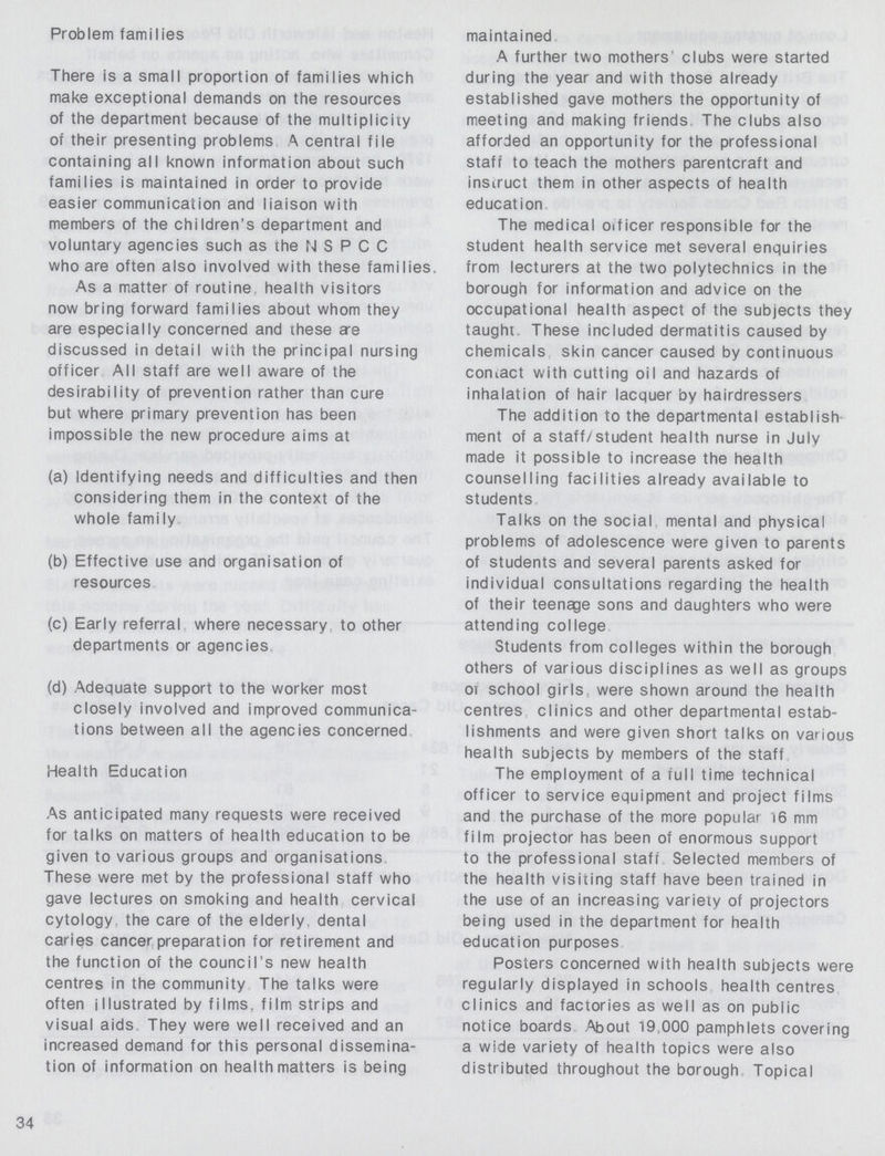 Problem families There is a small proportion of families which make exceptional demands on the resources of the department because of the multiplicity of their presenting problems A central file containing all known information about such families is maintained in order to provide easier communication and liaison with members of the children's department and voluntary agencies such as the N S P C C who are often also involved with these families. As a matter of routine health visitors now bring forward families about whom they are especially concerned and these ere discussed in detail with the principal nursing officer All staff are well aware of the desirability of prevention rather than cure but where primary prevention has been impossible the new procedure aims at (a) Identifying needs and difficulties and then considering them in the context of the whole family. (b) Effective use and organisation of resources. (c) Early referral where necessary to other departments or agencies. (d) Adequate support to the worker most closely involved and improved communica tions between all the agencies concerned. Health Education As anticipated many requests were received for talks on matters of health education to be given to various groups and organisations These were met by the professional staff who gave lectures on smoking and health cervical cytology, the care of the elderly, dental caries cancer preparation for retirement and the function of the council's new health centres in the community The talks were often illustrated by films, film strips and visual aids They were well received and an increased demand for this personal dissemina tion of information on health matters is being maintained A further two mothers clubs were started during the year and with those already established gave mothers the opportunity of meeting and making friends The clubs also afforded an opportunity for the professional staff to teach the mothers parentcraft and instruct them in other aspects of health education. The medical officer responsible for the student health service met several enquiries from lecturers at the two polytechnics in the borough for information and advice on the occupational health aspect of the subjects they taught. These included dermatitis caused by chemicals, skin cancer caused by continuous contact with cutting oil and hazards of inhalation of hair lacquer by hairdressers. The addition to the departmental establish ment of a staff/student health nurse in July made it possible to increase the health counselling facilities already available to students. Talks on the social mental and physical problems of adolescence were given to parents of students and several parents asked for individual consultations regarding the health of their teenage sons and daughters who were attending college. Students from colleges within the borough others of various disciplines as well as groups or school girls were shown around the health centres clinics and other departmental estab lishments and were given short talks on various health subjects by members of the staff. The employment of a full time technical officer to service equipment and project films and the purchase of the more popular 16 mm film projector has been of enormous support to the professional staff Selected members of the health visiting staff have been trained in the use of an increasing variety of projectors being used in the department for health education purposes. Posters concerned with health subjects were regularly displayed in schools health centres clinics and factories as well as on public notice boards About 19,000 pamphlets covering a wide variety of health topics were also distributed throughout the borough. Topical 34