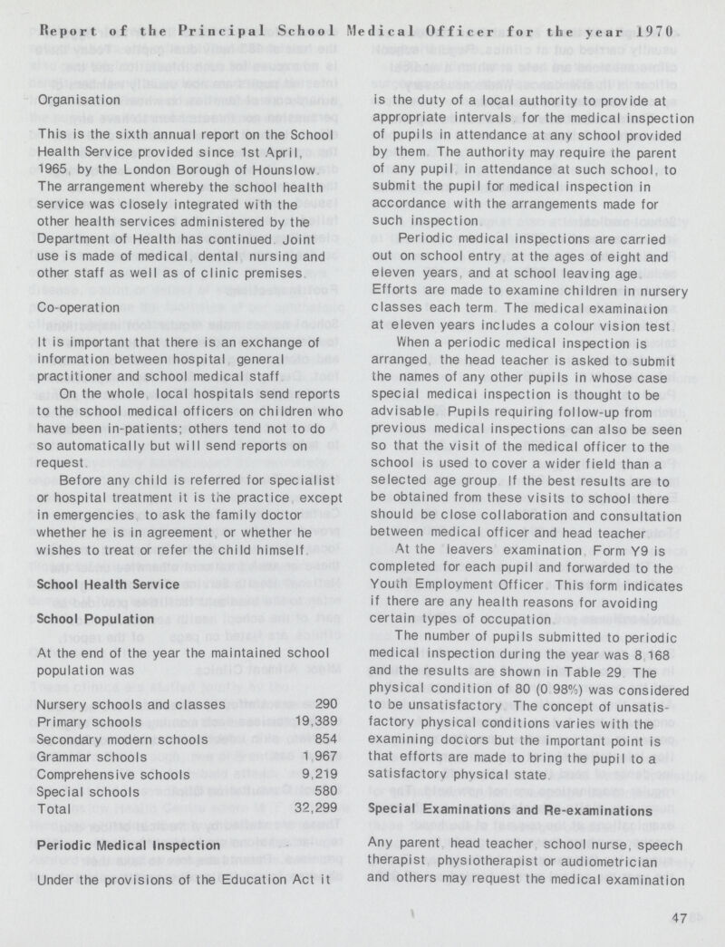 Report of the Principal School Medical Officer for the year 1970 Organisation This is the sixth annual report on the School Health Service provided since 1st April, 1965 by the London Borough of Hounslow. The arrangement whereby the school health service was closely integrated with the other health services administered by the Department of Health has continued Joint use is made of medical, dental, nursing and other staff as well as of clinic premises. Co-operation It is important that there is an exchange of information between hospital general practitioner and school medical staff. On the whole local hospitals send reports to the school medical officers on children who have been in-patients; others tend not to do so automatically but will send reports on request. Before any child is referred for specialist or hospital treatment it is the practice, except in emergencies, to ask the family doctor whether he is in agreement, or whether he wishes to treat or refer the child himself. School Health Service School Population At the end of the year the maintained school population was Nursery schools and classes 290 Primary schools 19,389 Secondary modern schools 854 Grammar schools 1,967 Comprehensive schools 9,219 Special schools 580 Total 32,299 Periodic Medical Inspection Under the provisions of the Education Act it is the duty of a local authority to provide at appropriate intervals for the medical inspection of pupils in attendance at any school provided by them. The authority may require the parent of any pupil, in attendance at such school, to submit the pupil for medical inspection in accordance with the arrangements made for such inspection Periodic medical inspections are carried out on school entry, at the ages of eight and eleven years, and at school leaving age Efforts are made to examine children in nursery classes each term. The medical examination at eleven years includes a colour vision test When a periodic medical inspection is arranged, the head teacher is asked to submit the names of any other pupils in whose case special medical inspection is thought to be advisable. Pupils requiring follow-up from previous medical inspections can also be seen so that the visit of the medical officer to the school is used to cover a wider field than a selected age group. If the best results are to be obtained from these visits to school there should be close collaboration and consultation between medical officer and head teacher At the leavers examination. Form Y9 is completed for each pupil and forwarded to the Youth Employment Officer. This form indicates if there are any health reasons for avoiding certain types of occupation. The number of pupils submitted to periodic medical inspection during the year was 8 168 and the results are shown in Table 29 The physical condition of 80 (0.98%) was considered to be unsatisfactory. The concept of unsatis factory physical conditions varies with the examining doctors but the important point is that efforts are made to bring the pupil to a satisfactory physical state. Special Examinations and Re-examinations Any parent head teacher school nurse, speech therapist physiotherapist or audiometrician and others may request the medical examination 47