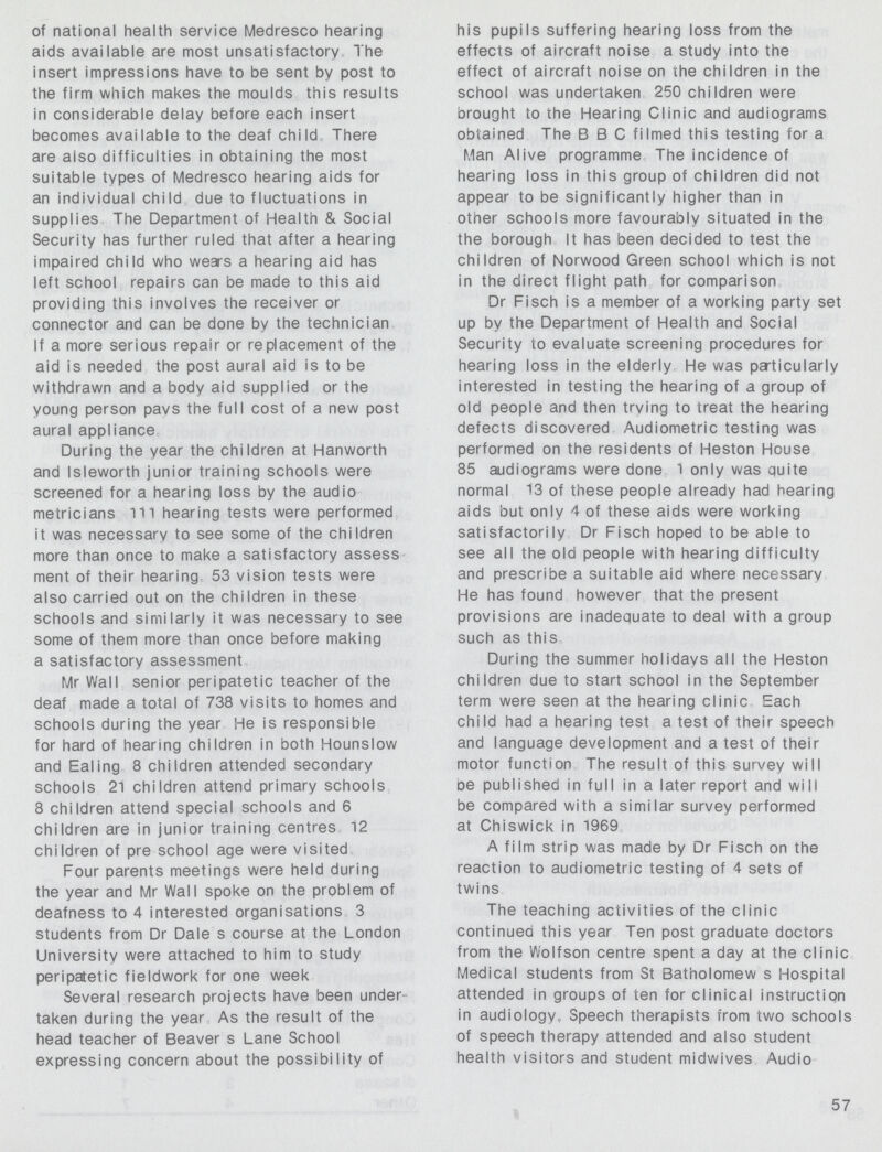 of national health service Medresco hearing aids available are most unsatisfactory. The insert impressions have to be sent by post to the firm which makes the moulds this results in considerable delay before each insert becomes available to the deaf child There are also difficulties in obtaining the most suitable tvpes of Medresco hearing aids for an individual child due to fluctuations in supplies The Department of Health & Social Security has further ruled that after a hearing impaired child who wears a hearing aid has left school repairs can be made to this aid providing this involves the receiver or connector and can be done by the technician If a more serious repair or replacement of the aid is needed the post aural aid is to be withdrawn and a body aid supplied or the young person pavs the full cost of a new post aural appliance During the year the children at Hanworth and Isleworth junior training schools were screened for a hearing loss by the audio metricians 111 hearing tests were performed it was necessary to see some of the children more than once to make a satisfactory assess ment of their hearing 53 vision tests were also carried out on the children in these schools and similarly it was necessary to see some of them more than once before making a satisfactory assessment Mr Wall senior peripatetic teacher of the deaf made a total of 738 visits to homes and schools during the year He is responsible for hard of hearing children in both Hounslow and Ealing 8 children attended secondary schools 21 children attend primary schools 8 children attend special schools and 6 children are in junior training centres 12 children of pre school age were visited Four parents meetings were held during the year and Mr Wall spoke on the problem of deafness to 4 interested organisations 3 students from Dr Dale s course at the London University were attached to him to study peripatetic fieldwork for one week Several research projects have been under taken during the year As the result of the head teacher of Beaver s Lane School expressing concern about the possibility of his pupils suffering hearing loss from the effects of aircraft noise a study into the effect of aircraft noise on the children in the school was undertaken 250 children were Drought to the Hearing Clinic and audiograms obtained The BBC filmed this testing for a Man Alive programme The incidence of hearing loss in this group of children did not appear to be significantly higher than in other schools more favourably situated in the the borough It has been decided to test the children of Norwood Green school which is not in the direct flight path for comparison Dr Fisch is a member of a working party set up by the Department of Health and Social Security to evaluate screening procedures for hearing loss in the elderly He was particularly interested in testing the hearing of a group of old people and then trying to treat the hearing defects discovered Audiometric testing was performed on the residents of Heston House 85 audiograms were done 1 only was quite normal 13 of these people already had hearing aids but only 4 of these aids were working satisfactorily Dr Fisch hoped to be able to see all the old people with hearing difficulty and prescribe a suitable aid where necessary He has found however that the present provisions are inadequate to deal with a group such as this During the summer holidays all the Heston children due to start school in the September term were seen at the hearing clinic Each child had a hearing test a test of their speech and language development and a test of their motor function The result of this survey will be published in full in a later report and will be compared with a similar survey performed at Chiswick in 1969 A film strip was made by Dr Fisch on the reaction to audiometric testing of 4 sets of twins The teaching activities of the clinic continued this year Ten post graduate doctors from the Wolfson centre spent a day at the clinic Medical students from St Batholomew s Hospital attended in groups of ten for clinical instruction in audiology. Speech therapists from two schools of speech therapy attended and also student health visitors and student midwives Audio 57