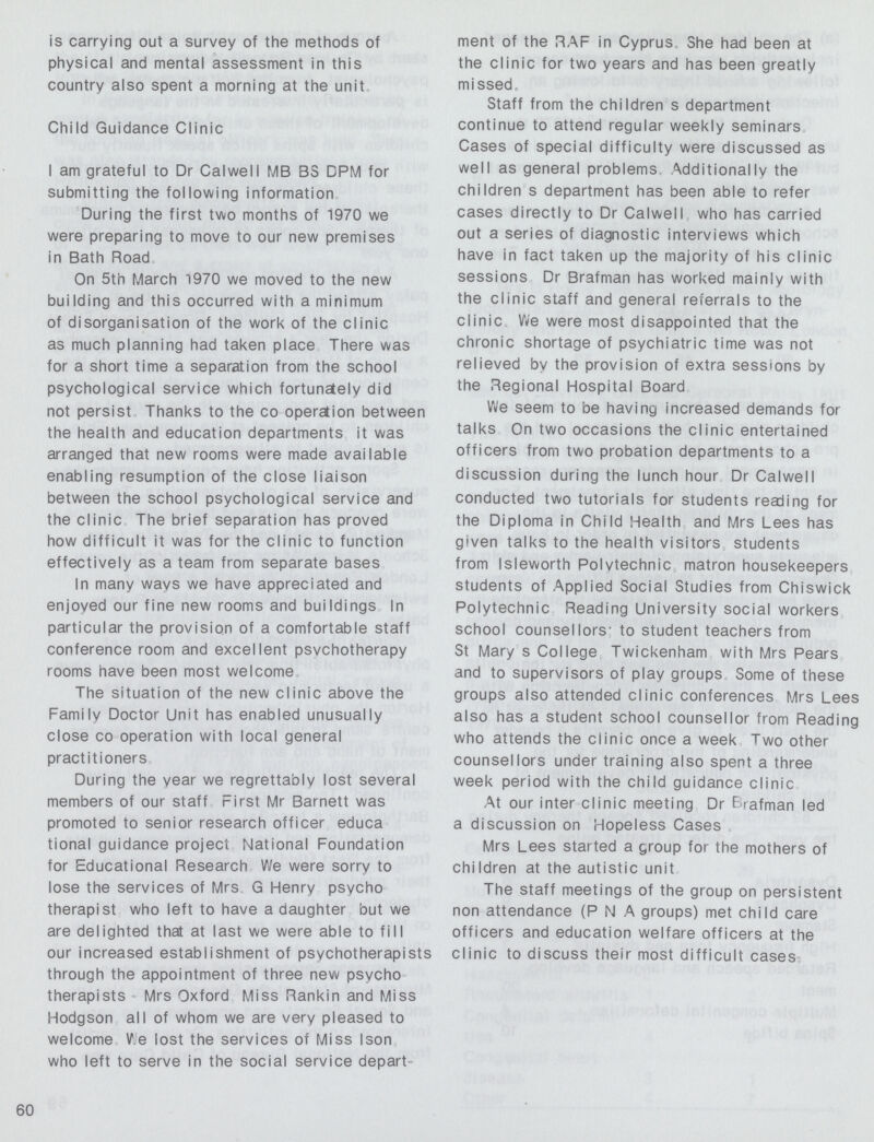 is carrying out a survey of the methods of physical and mental assessment in this country also spent a morning at the unit Child Guidance Clinic I am grateful to Dr Calwell MB BS DPM for submitting the following information. During the first two months of 1970 we were preparing to move to our new premises in Bath Road. On 5th March 1970 we moved to the new building and this occurred with a minimum of disorganisation of the work of the clinic as much planning had taken place There was for a short time a separation from the school psychological service which fortunately did not persist Thanks to the co operation between the health and education departments it was arranged that new rooms were made available enabling resumption of the close liaison between the school psychological service and the clinic. The brief separation has proved how difficult it was for the clinic to function effectively as a team from separate bases. In many wavs we have appreciated and enjoved our fine new rooms and buildings In particular the provision of a comfortable staff conference room and excellent psychotherapy rooms have been most welcome. The situation of the new clinic above the Familv Doctor Unit has enabled unusually close co operation with local general practitioners. During the year we regrettably lost several members of our staff First Mr Barnett was promoted to senior research officer educa tional guidance project National Foundation for Educational Research We were sorry to lose the services of Mrs G Henry psycho therapist who left to have a daughter but we are delighted that at last we were able to fill our increased establishment of psychotherapists through the appointment of three new psycho therapists Mrs Oxford Miss Rankin and Miss Hodgson all of whom we are very pleased to welcome We lost the services of Miss Ison who left to serve in the social service depart ment of the RAF in Cyprus She had been at the clinic for two years and has been greatly missed. Staff from the children s department continue to attend regular weekly seminars Cases of special difficulty were discussed as well as general problems Additionally the children s department has been able to refer cases directly to Dr Calwell who has carried out a series of diagnostic interviews which have in fact taken up the majority of his clinic sessions Dr Brafman has worked mainly with the clinic staff and general referrals to the clinic We were most disappointed that the chronic shortage of psychiatric time was not relieved by the provision of extra sessions by the Regional Hospital Board. We seem to be having increased demands for talks On two occasions the clinic entertained officers from two probation departments to a discussion during the lunch hour Dr Calwell conducted two tutorials for students reading for the Diploma in Child Health and Mrs Lees has given talks to the health visitors students from Isleworth Polvtechnic matron housekeepers students of Applied Social Studies from Chiswick Polytechnic Reading University social workers school counsellors- to student teachers from St Mary s College Twickenham with Mrs Pears and to supervisors of play groups Some of these groups also attended clinic conferences Mrs Lees also has a student school counsellor from Reading who attends the clinic once a week Two other counsellors under training also spent a three week period with the child guidance clinic. At our inter clinic meeting Dr Brafman led a discussion on Hopeless Cases. Mrs Lees started a group for the mothers of children at the autistic unit. The staff meetings of the group on persistent non attendance (P N A groups) met child care officers and education welfare officers at the clinic to discuss their most difficult cases 60